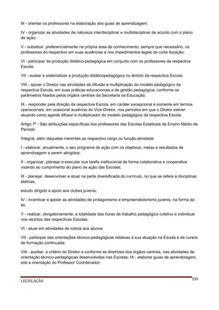 III - orientar os professores na elaboração dos guias de aprendizagem;
IV - organizar as atividades de natureza interdisciplinar e multidisciplinar de acordo com o plano
de ação;
V - substituir, preferencialmente na própria área de conhecimento, sempre que necessário, os
professores do respectivo em suas ausências e nos impedimentos legais de curta duração;
VI - participar da produção didático-pedagógica em conjunto com os professores da respectiva
Escola;
VII - avaliar e sistematizar a produção didáticopedagógica no âmbito da respectiva Escola;
VIII - apoiar o Diretor nas atividades de difusão e multiplicação do modelo pedagógico da
respectiva Escola, em suas práticas educacionais e de gestão pedagógica, conforme os
parâmetros fixados pelos órgãos centrais da Secretaria da Educação;
IX - responder pela direção da respectiva Escola, em caráter excepcional e somente em termos
operacionais, em ocasional ausência do Vice-Diretor, nos períodos em que o Diretor estiver
atuando como agente difusor e multiplicador do modelo pedagógico da respectiva Escola.
Artigo 7º - São atribuições específicas dos professores das Escolas Estaduais de Ensino Médio de
Período
Integral, além daquelas inerentes ao respectivo cargo ou função-atividade:
I - elaborar, anualmente, o seu programa de ação com os objetivos, metas e resultados de
aprendizagem a serem atingidos;
II - organizar, planejar e executar sua tarefa institucional de forma colaborativa e cooperativa
visando ao cumprimento do plano de ação das Escolas;
III - planejar, desenvolver e atuar na parte diversificada do currículo, no que se refere a disciplinas
eletivas,
estudo dirigido e apoio aos clubes juvenis;
IV - incentivar e apoiar as atividades de protagonismo e empreendedorismo juvenis, na forma da
lei;
V - realizar, obrigatoriamente, a totalidade das horas de trabalho pedagógico coletivo e individual
nos recintos das respectivas Escolas;
VI - atuar em atividades de tutoria aos alunos;
VII - participar das orientações técnico-pedagógicas relativas à sua atuação na Escola e de cursos
de formação continuada;
VIII - auxiliar, a critério do Diretor e conforme as diretrizes dos órgãos centrais, nas atividades de
orientação técnico-pedagógicas desenvolvidas nas Escolas; IX - elaborar guias de aprendizagem,
sob a orientação do Professor Coordenador;

LEGISLAÇÃO

195

 