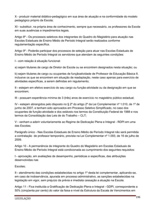 X - produzir material didático-pedagógico em sua área de atuação e na conformidade do modelo
pedagógico próprio da Escola;
XI - substituir, na própria área de conhecimento, sempre que necessário, os professores da Escola
em suas ausências e impedimentos legais.
Artigo 8º - Os processos seletivos dos integrantes do Quadro do Magistério para atuação nas
Escolas Estaduais de Ensino Médio de Período Integral serão realizados conforme
regulamentação específica.
Artigo 9º - Poderão participar dos processos de seleção para atuar nas Escolas Estaduais de
Ensino Médio de Período Integral os servidores que atendam às seguintes condições:
I - com relação à situação funcional:
a) sejam titulares de cargo de Diretor de Escola ou se encontrem designados nesta situação; ou
b) sejam titulares de cargo ou ocupantes de funçãoatividade de Professor de Educação Básica II,
inclusive os que se encontrem em situação de readaptação, neste caso apenas para exercício de
atividades específicas, a serem definidas em regulamento;
II - estejam em efetivo exercício do seu cargo ou função-atividade ou da designação em que se
encontrem;
III - possuam experiência mínima de 3 (três) anos de exercício no magistério público estadual;
IV - estejam abrangidos pelo disposto no § 2º do artigo 2º da Lei Complementar nº 1.010, de 1º de
junho de 2007, e tenham sido aprovados em Processo Seletivo Simplificado, no caso dos
ocupantes de função-atividade e dos estáveis nos termos da Constituição Federal de 1988 e nos
termos da Consolidação das Leis de do Trabalho – CLT;
V - venham a aderir voluntariamente ao Regime de Dedicação Plena e Integral - RDPI em uma
das Escolas;
Parágrafo único - Nas Escolas Estaduais de Ensino Médio de Período Integral não será permitida
a contratação de professor temporário, prevista na Lei Complementar nº 1.093, de 16 de julho de
2009.
Artigo 10 - A permanência de integrante do Quadro do Magistério em Escolas Estaduais de
Ensino Médio de Período Integral está condicionada ao cumprimento dos seguintes requisitos:
I - aprovação, em avaliações de desempenho, periódicas e específicas, das atribuições
desenvolvidas nas
Escolas;
II - atendimento das condições estabelecidas no artigo 1º desta lei complementar, aplicando-se,
em caso de inobservância, apurada em processo administrativo, as sanções estabelecidas na
legislação em vigor, sem prejuízo da prévia e imediata cessação a atuação na Escola.
Artigo 11 - Fica instituída a Gratificação de Dedicação Plena e Integral - GDPI, correspondente a
50% (cinqüenta por cento) do valor da faixa e nível da Estrutura da Escala de Vencimentos em
LEGISLAÇÃO

196

 