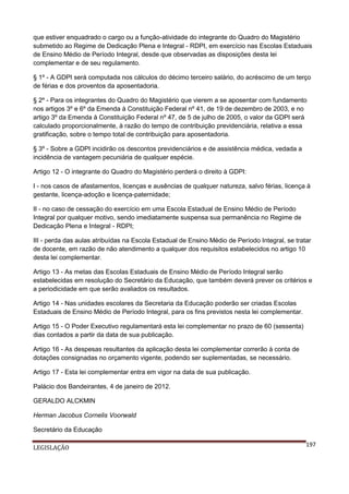 que estiver enquadrado o cargo ou a função-atividade do integrante do Quadro do Magistério
submetido ao Regime de Dedicação Plena e Integral - RDPI, em exercício nas Escolas Estaduais
de Ensino Médio de Período Integral, desde que observadas as disposições desta lei
complementar e de seu regulamento.
§ 1º - A GDPI será computada nos cálculos do décimo terceiro salário, do acréscimo de um terço
de férias e dos proventos da aposentadoria.
§ 2º - Para os integrantes do Quadro do Magistério que vierem a se aposentar com fundamento
nos artigos 3º e 6º da Emenda à Constituição Federal nº 41, de 19 de dezembro de 2003, e no
artigo 3º da Emenda à Constituição Federal nº 47, de 5 de julho de 2005, o valor da GDPI será
calculado proporcionalmente, à razão do tempo de contribuição previdenciária, relativa a essa
gratificação, sobre o tempo total de contribuição para aposentadoria.
§ 3º - Sobre a GDPI incidirão os descontos previdenciários e de assistência médica, vedada a
incidência de vantagem pecuniária de qualquer espécie.
Artigo 12 - O integrante do Quadro do Magistério perderá o direito à GDPI:
I - nos casos de afastamentos, licenças e ausências de qualquer natureza, salvo férias, licença à
gestante, licença-adoção e licença-paternidade;
II - no caso de cessação do exercício em uma Escola Estadual de Ensino Médio de Período
Integral por qualquer motivo, sendo imediatamente suspensa sua permanência no Regime de
Dedicação Plena e Integral - RDPI;
III - perda das aulas atribuídas na Escola Estadual de Ensino Médio de Período Integral, se tratar
de docente, em razão de não atendimento a qualquer dos requisitos estabelecidos no artigo 10
desta lei complementar.
Artigo 13 - As metas das Escolas Estaduais de Ensino Médio de Período Integral serão
estabelecidas em resolução do Secretário da Educação, que também deverá prever os critérios e
a periodicidade em que serão avaliados os resultados.
Artigo 14 - Nas unidades escolares da Secretaria da Educação poderão ser criadas Escolas
Estaduais de Ensino Médio de Período Integral, para os fins previstos nesta lei complementar.
Artigo 15 - O Poder Executivo regulamentará esta lei complementar no prazo de 60 (sessenta)
dias contados a partir da data de sua publicação.
Artigo 16 - As despesas resultantes da aplicação desta lei complementar correrão à conta de
dotações consignadas no orçamento vigente, podendo ser suplementadas, se necessário.
Artigo 17 - Esta lei complementar entra em vigor na data de sua publicação.
Palácio dos Bandeirantes, 4 de janeiro de 2012.
GERALDO ALCKMIN
Herman Jacobus Cornelis Voorwald
Secretário da Educação
LEGISLAÇÃO

197

 