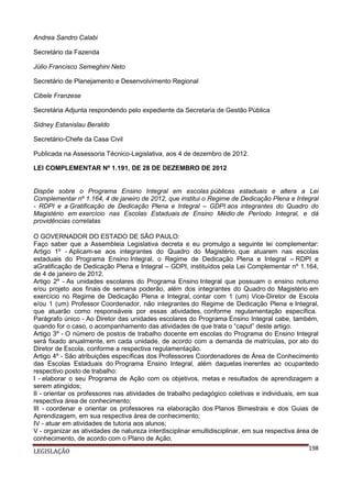 Andrea Sandro Calabi
Secretário da Fazenda
Júlio Francisco Semeghini Neto
Secretário de Planejamento e Desenvolvimento Regional
Cibele Franzese
Secretária Adjunta respondendo pelo expediente da Secretaria de Gestão Pública
Sidney Estanislau Beraldo
Secretário-Chefe da Casa Civil
Publicada na Assessoria Técnico-Legislativa, aos 4 de dezembro de 2012.
LEI COMPLEMENTAR Nº 1.191, DE 28 DE DEZEMBRO DE 2012

Dispõe sobre o Programa Ensino Integral em escolas públicas estaduais e altera a Lei
Complementar nº 1.164, 4 de janeiro de 2012, que institui o Regime de Dedicação Plena e Integral
- RDPI e a Gratificação de Dedicação Plena e Integral – GDPI aos integrantes do Quadro do
Magistério em exercício nas Escolas Estaduais de Ensino Médio de Período Integral, e dá
providências correlatas
O GOVERNADOR DO ESTADO DE SÃO PAULO:
Faço saber que a Assembleia Legislativa decreta e eu promulgo a seguinte lei complementar:
Artigo 1º - Aplicam-se aos integrantes do Quadro do Magistério, que atuarem nas escolas
estaduais do Programa Ensino Integral, o Regime de Dedicação Plena e Integral – RDPI e
aGratificação de Dedicação Plena e Integral – GDPI, instituídos pela Lei Complementar nº 1.164,
de 4 de janeiro de 2012.
Artigo 2º - As unidades escolares do Programa Ensino Integral que possuam o ensino noturno
e/ou projeto aos finais de semana poderão, além dos integrantes do Quadro do Magistério em
exercício no Regime de Dedicação Plena e Integral, contar com 1 (um) Vice-Diretor de Escola
e/ou 1 (um) Professor Coordenador, não integrantes do Regime de Dedicação Plena e Integral,
que atuarão como responsáveis por essas atividades, conforme regulamentação específica.
Parágrafo único - Ao Diretor das unidades escolares do Programa Ensino Integral cabe, também,
quando for o caso, o acompanhamento das atividades de que trata o “caput” deste artigo.
Artigo 3º - O número de postos de trabalho docente em escolas do Programa do Ensino Integral
será fixado anualmente, em cada unidade, de acordo com a demanda de matrículas, por ato do
Diretor de Escola, conforme a respectiva regulamentação.
Artigo 4º - São atribuições específicas dos Professores Coordenadores de Área de Conhecimento
das Escolas Estaduais do Programa Ensino Integral, além daquelas inerentes ao ocupantedo
respectivo posto de trabalho:
I - elaborar o seu Programa de Ação com os objetivos, metas e resultados de aprendizagem a
serem atingidos;
II - orientar os professores nas atividades de trabalho pedagógico coletivas e individuais, em sua
respectiva área de conhecimento;
III - coordenar e orientar os professores na elaboração dos Planos Bimestrais e dos Guias de
Aprendizagem, em sua respectiva área de conhecimento;
IV - atuar em atividades de tutoria aos alunos;
V - organizar as atividades de natureza interdisciplinar emultidisciplinar, em sua respectiva área de
conhecimento, de acordo com o Plano de Ação;
198
LEGISLAÇÃO

 