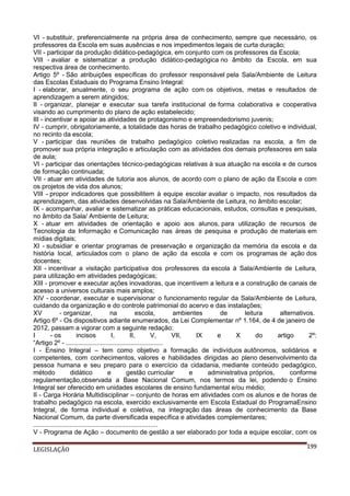 VI - substituir, preferencialmente na própria área de conhecimento, sempre que necessário, os
professores da Escola em suas ausências e nos impedimentos legais de curta duração;
VII - participar da produção didático-pedagógica, em conjunto com os professores da Escola;
VIII - avaliar e sistematizar a produção didático-pedagógica no âmbito da Escola, em sua
respectiva área de conhecimento.
Artigo 5º - São atribuições específicas do professor responsável pela Sala/Ambiente de Leitura
das Escolas Estaduais do Programa Ensino Integral:
I - elaborar, anualmente, o seu programa de ação com os objetivos, metas e resultados de
aprendizagem a serem atingidos;
II - organizar, planejar e executar sua tarefa institucional de forma colaborativa e cooperativa
visando ao cumprimento do plano de ação estabelecido;
III - incentivar e apoiar as atividades de protagonismo e empreendedorismo juvenis;
IV - cumprir, obrigatoriamente, a totalidade das horas de trabalho pedagógico coletivo e individual,
no recinto da escola;
V - participar das reuniões de trabalho pedagógico coletivo realizadas na escola, a fim de
promover sua própria integração e articulação com as atividades dos demais professores em sala
de aula;
VI - participar das orientações técnico-pedagógicas relativas à sua atuação na escola e de cursos
de formação continuada;
VII - atuar em atividades de tutoria aos alunos, de acordo com o plano de ação da Escola e com
os projetos de vida dos alunos;
VIII - propor indicadores que possibilitem à equipe escolar avaliar o impacto, nos resultados da
aprendizagem, das atividades desenvolvidas na Sala/Ambiente de Leitura, no âmbito escolar;
IX - acompanhar, avaliar e sistematizar as práticas educacionais, estudos, consultas e pesquisas,
no âmbito da Sala/ Ambiente de Leitura;
X - atuar em atividades de orientação e apoio aos alunos, para utilização de recursos de
Tecnologia da Informação e Comunicação nas áreas de pesquisa e produção de materiais em
mídias digitais;
XI - subsidiar e orientar programas de preservação e organização da memória da escola e da
história local, articulados com o plano de ação da escola e com os programas de ação dos
docentes;
XII - incentivar a visitação participativa dos professores da escola à Sala/Ambiente de Leitura,
para utilização em atividades pedagógicas;
XIII - promover e executar ações inovadoras, que incentivem a leitura e a construção de canais de
acesso a universos culturais mais amplos;
XIV - coordenar, executar e supervisionar o funcionamento regular da Sala/Ambiente de Leitura,
cuidando da organização e do controle patrimonial do acervo e das instalações;
XV
- organizar,
na
escola,
ambientes
de
leitura
alternativos.
Artigo 6º - Os dispositivos adiante enumerados, da Lei Complementar nº 1.164, de 4 de janeiro de
2012, passam a vigorar com a seguinte redação:
I
- os
incisos
I,
II,
V,
VII,
IX
e
X
do
artigo
2º:
“Artigo 2º - ......................................................
I - Ensino Integral – tem como objetivo a formação de indivíduos autônomos, solidários e
competentes, com conhecimentos, valores e habilidades dirigidas ao pleno desenvolvimento da
pessoa humana e seu preparo para o exercício da cidadania, mediante conteúdo pedagógico,
método
didático
e
gestão curricular
e
administrativa próprios,
conforme
regulamentação,observada a Base Nacional Comum, nos termos da lei, podendo o Ensino
Integral ser oferecido em unidades escolares de ensino fundamental e/ou médio;
II - Carga Horária Multidisciplinar – conjunto de horas em atividades com os alunos e de horas de
trabalho pedagógico na escola, exercido exclusivamente em Escola Estadual do ProgramaEnsino
Integral, de forma individual e coletiva, na integração das áreas de conhecimento da Base
Nacional Comum, da parte diversificada específica e atividades complementares;
.....................................................................
V - Programa de Ação – documento de gestão a ser elaborado por toda a equipe escolar, com os
LEGISLAÇÃO

199

 