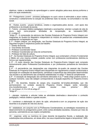 objetivos, metas e resultados de aprendizagem a serem atingidos pelos seus alunos,conforme o
plano de ação estabelecido;
......................................................................
VII - Protagonismo Juvenil - processo pedagógico no qual o aluno é estimulado a atuar criativa,
construtiva e solidariamente na solução de problemas reais na escola, na comunidade e na vida
social;
.......................................................................
IX - Clubes Juvenis - grupos temáticos, criados e organizados pelos alunos , com apoio dos
professores e da direção da escola;
X - Tutoria - processo didático pedagógico destinado a acompanhar, orientar o projeto de vida do
aluno,
bem
como propiciar
atividades
de
recuperação,
se
necessário.”(NR)
II - o artigo 3º:
“Artigo 3º - A composição da estrutura das Escolas Estaduais do Programa Ensino Integral com
integrantes do Quadro do Magistério independerá do módulo de pessoal das unidadesescolares
estabelecido na legislação em vigor.
§ 1º - Podem integrar, por designação, nas Escolas Estaduais do Programa Ensino Integral, as
seguintes funções e respectivos postos de trabalho:
1 - Diretor de Escola;
2 - Vice-Diretor de Escola;
3 - Professor Coordenador Geral;
4 - Professor Coordenador por área de conhecimento;
5 - Professor de Sala de Leitura.
§ 2º - As Escolas Estaduais do Programa Ensino Integral, que contemplem o Ensino Fundamental
e Médio em uma mesma unidade, poderão contar com professores coordenadores distintos,na
forma a ser regulamentada.
§ 3º - O corpo docente das Escolas Estaduais do Programa Ensino Integral será composto
exclusivamente pelos Professores Coordenadores e por professores portadores de licenciatura
plena.
§ 4º - A permanência nas designações aos integrantes do quadro de pessoal das Escolas
Estaduais do Programa Ensino Integral será disciplinada em regulamento e estará condicionada a
aprovação em avaliações de desempenho, periódicas e específicas das atribuições desenvolvidas
nas escolas e ao atendimento das condições estabelecidas no artigo 1º desta lei complementar.
§ 5º - A cessação da designação dos servidores elencados no § 1º deste artigo poderá ocorrer a
qualquer momento, caso não estejam correspondendo à atuação específica do Programa Ensino
Integral.
§ 6º - Os docentes, titulares de cargos e/ou ocupantes de funções-atividades, que não
permanecerem na unidade escolar do Programa Ensino Integral, serão removidos
e/ou transferidos para
a
unidade
escolar
mais
próxima.”
(NR)
III - os incisos I, II, IV e VII do artigo 4º:
“Artigo 4º - .........................................................
I - planejar, implantar e articular todas as atividades destinadas a desenvolver o conteúdo
pedagógico, método didático e gestão escolar;
II - coordenar a elaboração do plano de ação, articulando-o com os programas de ação dos
docentes e os projetos de vida dos alunos;
......................................................................
IV - estabelecer, em conjunto com os Professores Coordenadores, as estratégias necessárias ao
desenvolvimento do protagonismo juvenil, entre outras atividades escolares, inclusive por meio de
parcerias, submetendo-as aos órgãos competentes;
......................................................................
VII - organizar, entre os membros do corpo docente da respectiva Escola, a realização das
substituições dos professores, em áreas afins, nos seus impedimentos legais e temporários;” (NR)

LEGISLAÇÃO

200

 
