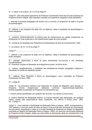IV - o “caput” e os incisos I, III, V e VI do artigo 6º:
“Artigo 6º - São atribuições específicas do Professor Coordenador Geral das Escolas Estaduais do
Programa Ensino Integral, além daquelas inerentes ao ocupante do respectivo posto detrabalho:
I - executar a proposta pedagógica de acordo com o currículo, os programas de ação e os guias
de aprendizagem;
......................................................................
III - elaborar o seu programa de ação com os objetivos, metas e resultados de aprendizagem a
serem atingidos;
.....................................................................
V - substituir, preferencialmente na própria área de conhecimento, em caráter excepcional, os
professores em suas ausências e nos impedimentos legais de curta duração;
VI - coordenar as atividades dos Professores Coordenadores de Área de Conhecimento;” (NR)
V - os incisos I, III, IV, V e IX do artigo 7º:
“Artigo 7º - ........................................................
I - elaborar o seu programa de ação com os objetivos, metas e resultados de aprendizagem a
serem atingidos;
......................................................................
III - planejar, desenvolver e atuar na parte diversificada do currículo e nas atividades
complementares;
IV - incentivar e apoiar as atividades de protagonismo juvenil, na forma da lei;
V - realizar, obrigatoriamente, a totalidade das atividades de trabalho pedagógico coletivas e
individuais no recinto da respectiva escola;
.....................................................................
IX - elaborar Plano Bimestral e Guias de Aprendizagem, sob a orientação do Professor
Coordenador de Área;” (NR)
VI - o artigo 8º:
“Artigo 8º - Os processos seletivos dos integrantes do Quadro do Magistério para atuação no
Programa
Ensino
Integral serão
realizados
conforme
regulamentação específica,
ficando impedidos de participar do Programa os interessados que:
I - tiverem sofrido penalidades, por qualquer tipo de ilícito, nos últimos 5 (cinco) anos;
II - tiverem desistido de designação anterior, ou tiveram cessada essa designação, por qualquer
motivo, exceto pela reassunção do titular substituído, nos últimos 5 (cinco) anos.” (NR)
VII - o artigo 11:
“Artigo 11 - Fica instituída a Gratificação de Dedicação Plena e Integral - GDPI, correspondente a
75% (setenta e cinco por cento) do valor da faixa e nível da Estrutura da Escala de Vencimentos
em que estiver enquadrado o cargo ou a função atividade do integrante do Quadro do Magistério
submetido ao Regime de Dedicação Plena e Integral - RDPI, em exercício nas Escolas Estaduais
do Programa Ensino Integral, desde que observadas as disposições desta lei complementar e de
LEGISLAÇÃO

201

 