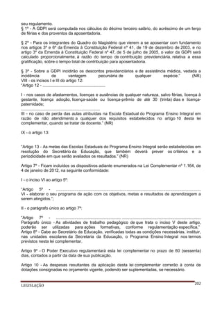 seu regulamento.
§ 1º - A GDPI será computada nos cálculos do décimo terceiro salário, do acréscimo de um terço
de férias e dos proventos da aposentadoria.
§ 2º - Para os integrantes do Quadro do Magistério que vierem a se aposentar com fundamento
nos artigos 3º e 6º da Emenda à Constituição Federal nº 41, de 19 de dezembro de 2003, e no
artigo 3º da Emenda à Constituição Federal nº 47, de 5 de julho de 2005, o valor da GDPI será
calculado proporcionalmente, à razão do tempo de contribuição previdenciária, relativa a essa
gratificação, sobre o tempo total de contribuição para aposentadoria.
§ 3º - Sobre a GDPI incidirão os descontos previdenciários e de assistência médica, vedada a
incidência
de
vantagem
pecuniária de
qualquer
espécie.”
(NR)
VIII - os incisos I e III do artigo 12:
“Artigo 12 - .......................................................
I - nos casos de afastamentos, licenças e ausências de qualquer natureza, salvo férias, licença à
gestante, licença adoção, licença-saúde ou licença-prêmio de até 30 (trinta) dias e licençapaternidade;
.....................................................................
III - no caso de perda das aulas atribuídas na Escola Estadual do Programa Ensino Integral em
razão de não atendimento a qualquer dos requisitos estabelecidos no artigo 10 desta lei
complementar, quando se tratar de docente.” (NR)
IX - o artigo 13:
“Artigo 13 - As metas das Escolas Estaduais do Programa Ensino Integral serão estabelecidas em
resolução do Secretário da Educação, que também deverá prever os critérios e a
periodicidade em que serão avaliados os resultados.” (NR)
Artigo 7º - Ficam incluídos os dispositivos adiante enumerados na Lei Complementar nº 1.164, de
4 de janeiro de 2012, na seguinte conformidade:
I - o inciso VI ao artigo 5º:
“Artigo 5º - ...............................................................................................................................
VI - elaborar o seu programa de ação com os objetivos, metas e resultados de aprendizagem a
serem atingidos.”;
II - o parágrafo único ao artigo 7º:
“Artigo 7º - ......................................................... .....................................................................
Parágrafo único - As atividades de trabalho pedagógico de que trata o inciso V deste artigo,
poderão ser utilizadas para ações formativas, conforme regulamentação específica.”
Artigo 8º - Cabe ao Secretário da Educação, verificadas todas as condições necessárias, instituir,
nas unidades escolares da Secretaria da Educação, o Programa Ensino Integral nos termos
previstos nesta lei complementar.
Artigo 9º - O Poder Executivo regulamentará esta lei complementar no prazo de 60 (sessenta)
dias, contados a partir da data de sua publicação.
Artigo 10 - As despesas resultantes da aplicação desta lei complementar correrão à conta de
dotações consignadas no orçamento vigente, podendo ser suplementadas, se necessário.

LEGISLAÇÃO

202

 