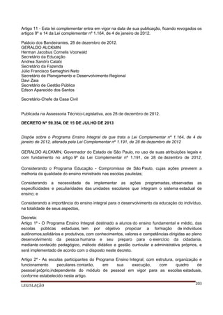 Artigo 11 - Esta lei complementar entra em vigor na data de sua publicação, ficando revogados os
artigos 9º e 14 da Lei complementar nº 1.164, de 4 de janeiro de 2012.
Palácio dos Bandeirantes, 28 de dezembro de 2012.
GERALDO ALCKMIN
Herman Jacobus Cornelis Voorwald
Secretário da Educação
Andrea Sandro Calabi
Secretário da Fazenda
Júlio Francisco Semeghini Neto
Secretário de Planejamento e Desenvolvimento Regional
Davi Zaia
Secretário de Gestão Pública
Edson Aparecido dos Santos
Secretário-Chefe da Casa Civil

Publicada na Assessoria Técnico-Legislativa, aos 28 de dezembro de 2012.
DECRETO Nº 59.354, DE 15 DE JULHO DE 2013

Dispõe sobre o Programa Ensino Integral de que trata a Lei Complementar nº 1.164, de 4 de
janeiro de 2012, alterada pela Lei Complementar nº 1.191, de 28 de dezembro de 2012
GERALDO ALCKMIN, Governador do Estado de São Paulo, no uso de suas atribuições legais e
com fundamento no artigo 9º da Lei Complementar nº 1.191, de 28 de dezembro de 2012,
Considerando o Programa Educação - Compromisso de São Paulo, cujas ações preveem a
melhoria da qualidade do ensino ministrado nas escolas paulistas;
Considerando a necessidade de implementar as ações programadas, observadas as
especificidades e peculiaridades das unidades escolares que integram o sistema estadual de
ensino; e
Considerando a importância do ensino integral para o desenvolvimento da educação do indivíduo,
na totalidade de seus aspectos,
Decreta:
Artigo 1º - O Programa Ensino Integral destinado a alunos do ensino fundamental e médio, das
escolas públicas estaduais, tem por objetivo propiciar a formação de indivíduos
autônomos,solidários e produtivos, com conhecimentos, valores e competências dirigidas ao pleno
desenvolvimento da pessoa humana e seu preparo para o exercício da cidadania,
mediante conteúdo pedagógico, método didático e gestão curricular e administrativa próprios, e
será implementado de acordo com o disposto neste decreto.
Artigo 2º - As escolas participantes do Programa Ensino Integral, com estrutura, organização e
funcionamento
peculiares contarão,
em
sua
execução,
com
quadro
de
pessoal próprio,independente do módulo de pessoal em vigor para as escolas estaduais,
conforme estabelecido neste artigo.
LEGISLAÇÃO

203

 