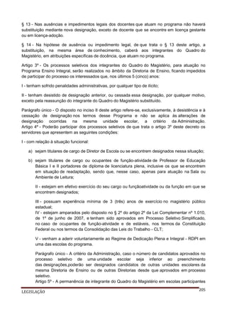 § 13 - Nas ausências e impedimentos legais dos docentes que atuam no programa não haverá
substituição mediante nova designação, exceto de docente que se encontre em licença gestante
ou em licença-adoção.
§ 14 - Na hipótese de ausência ou impedimento legal, de que trata o § 13 deste artigo, a
substituição, na mesma área de conhecimento, caberá aos integrantes do Quadro do
Magistério, em atribuições específicas de docência, que atuam no programa.
Artigo 3º - Os processos seletivos dos integrantes do Quadro do Magistério, para atuação no
Programa Ensino Integral, serão realizados no âmbito da Diretoria de Ensino, ficando impedidos
de participar do processo os interessados que, nos últimos 5 (cinco) anos:
I - tenham sofrido penalidades administrativas, por qualquer tipo de ilícito;
II - tenham desistido de designação anterior, ou cessada essa designação, por qualquer motivo,
exceto pela reassunção do integrante do Quadro do Magistério substituído.
Parágrafo único - O disposto no inciso II deste artigo refere-se, exclusivamente, à desistência e à
cessação de designação nos termos desse Programa e não se aplica às alterações de
designação ocorridas na mesma unidade escolar, a critério da Administração.
Artigo 4º - Poderão participar dos processos seletivos de que trata o artigo 3º deste decreto os
servidores que apresentem as seguintes condições:
I - com relação à situação funcional:
a) sejam titulares de cargo de Diretor de Escola ou se encontrem designados nessa situação;
b) sejam titulares de cargo ou ocupantes de função-atividade de Professor de Educação
Básica I e II portadores de diploma de licenciatura plena, inclusive os que se encontrem
em situação de readaptação, sendo que, nesse caso, apenas para atuação na Sala ou
Ambiente de Leitura;
II - estejam em efetivo exercício do seu cargo ou funçãoatividade ou da função em que se
encontrem designados;
III - possuam experiência mínima de 3 (três) anos de exercício no magistério público
estadual;
IV - estejam amparados pelo disposto no § 2º do artigo 2º da Lei Complementar nº 1.010,
de 1º de junho de 2007, e tenham sido aprovados em Processo Seletivo Simplificado,
no caso de ocupantes de função-atividade e de estáveis, nos termos da Constituição
Federal ou nos termos da Consolidação das Leis do Trabalho - CLT;
V - venham a aderir voluntariamente ao Regime de Dedicação Plena e Integral - RDPI em
uma das escolas do programa.
Parágrafo único - A critério da Administração, caso o número de candidatos aprovados no
processo seletivo de uma unidade escolar seja inferior ao preenchimento
das designações,poderão ser designados candidatos de outras unidades escolares da
mesma Diretoria de Ensino ou de outras Diretorias desde que aprovados em processo
seletivo.
Artigo 5º - A permanência de integrante do Quadro do Magistério em escolas participantes
LEGISLAÇÃO

205

 