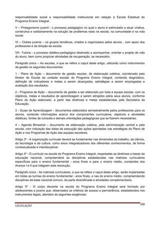 responsabilidade social e responsabilidade institucional em relação à Escola Estadual do
Programa Ensino Integral;
V – Protagonismo juvenil - o processo pedagógico no qual o aluno é estimulado a atuar criativa,
construtiva e solidariamente na solução de problemas reais na escola, na comunidade e na vida
social;
VI – Clubes juvenis – os grupos temáticos, criados e organizados pelos alunos , com apoio dos
professores e da direção da escola;
VII– Tutoria - o processo didático-pedagógico destinado a acompanhar, orientar o projeto de vida
do aluno, bem como propiciar atividades de recuperação, se necessário.
Parágrafo único – As escolas, a que se refere o caput deste artigo, utilizarão como instrumentos
de gestão os seguintes documentos:
1 - Plano de Ação – documento de gestão escolar, de elaboração coletiva, coordenado pelo
Diretor de Escola da unidade escolar do Programa Ensino Integral, contendo diagnóstico,
definição de indicadores e metas a serem alcançadas, estratégias a serem empregadas e
avaliação dos resultados;
2 - Programa de Ação – documento de gestão a ser elaborado por toda a equipe escolar, com os
objetivos, metas e resultados de aprendizagem a serem atingidos pelos seus alunos, conforme
Plano de Ação elaborado, a partir das diretrizes e metas estabelecidas pela Secretaria da
Educação;
3 - Guias de Aprendizagem - documentos elaborados semestralmente pelos professores para os
alunos, contendo informações acerca dos componentes curriculares, objetivos e atividades
didáticas, fontes de consulta e demais orientações pedagógicas que se fizerem necessárias;
4 – Agenda Bimestral – documento de elaboração coletiva, pela administração central e pela
escola, com indicação das datas de execução das ações apontadas nas estratégias do Plano de
Ação e nos Programas de Ação das equipes escolares.
Artigo 3º - A organização curricular deverá se fundamentar nas dimensões do trabalho, da ciência,
da tecnologia e da cultura, como eixos integralizadores dos diferentes conhecimentos, de forma
contextualizada e interdisciplinar.
Artigo 4º - O currículo na escola do Programa Ensino Integral, respeitadas as diretrizes e bases da
educação nacional, compreenderá as disciplinas estabelecidas nas matrizes curriculares
específicas para o ensino fundamental - anos finais e para o ensino médio, constantes dos
Anexos I e II que integram esta resolução.
Parágrafo único - As matrizes curriculares, a que se refere o caput deste artigo, serão implantadas
em todas as turmas do ensino fundamental - anos finais, e nas do ensino médio, compreendendo
disciplinas da base nacional comum, da parte diversificada e atividades complementares.
Artigo 5º - O corpo discente na escola do Programa Ensino Integral será formado por
adolescentes e jovens que, observados os critérios de acesso e permanência, estabelecidos nos
instrumentos legais, atendam às seguintes exigências:

LEGISLAÇÃO

208

 