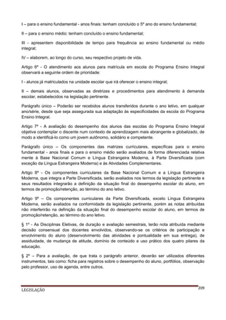 I – para o ensino fundamental - anos finais: tenham concluído o 5º ano do ensino fundamental;
II – para o ensino médio: tenham concluído o ensino fundamental;
III - apresentem disponibilidade de tempo para frequência ao ensino fundamental ou médio
integral;
IV – elaborem, ao longo do curso, seu respectivo projeto de vida.
Artigo 6º - O atendimento aos alunos para matrícula em escola do Programa Ensino Integral
observará a seguinte ordem de prioridade:
I - alunos já matriculados na unidade escolar que irá oferecer o ensino integral;
II – demais alunos, observadas as diretrizes e procedimentos para atendimento à demanda
escolar, estabelecidos na legislação pertinente.
Parágrafo único – Poderão ser recebidos alunos transferidos durante o ano letivo, em qualquer
ano/série, desde que seja assegurada sua adaptação às especificidades da escola do Programa
Ensino Integral.
Artigo 7º - A avaliação do desempenho dos alunos das escolas do Programa Ensino Integral
objetiva contemplar o discente num contexto de aprendizagem mais abrangente e globalizado, de
modo a identificá-lo como um jovem autônomo, solidário e competente.
Parágrafo único – Os componentes das matrizes curriculares, específicas para o ensino
fundamental - anos finais e para o ensino médio serão avaliados de forma diferenciada relativa
mente à Base Nacional Comum e Língua Estrangeira Moderna, à Parte Diversificada (com
exceção da Língua Estrangeira Moderna) e às Atividades Complementares.
Artigo 8º - Os componentes curriculares da Base Nacional Comum e a Língua Estrangeira
Moderna, que integra a Parte Diversificada, serão avaliados nos termos da legislação pertinente e
seus resultados integrarão a definição da situação final do desempenho escolar do aluno, em
termos de promoção/retenção, ao término do ano letivo.
Artigo 9º – Os componentes curriculares da Parte Diversificada, exceto Língua Estrangeira
Moderna, serão avaliados na conformidade da legislação pertinente, porém as notas atribuídas
não interferirão na definição da situação final do desempenho escolar do aluno, em termos de
promoção/retenção, ao término do ano letivo.
§ 1º - As Disciplinas Eletivas, de duração e avaliação semestrais, terão nota atribuída mediante
decisão consensual dos docentes envolvidos, observando-se os critérios de participação e
envolvimento do aluno (desenvolvimento das atividades e pontualidade em sua entrega), de
assiduidade, de mudança de atitude, domínio de conteúdo e uso prático dos quatro pilares da
educação.
§ 2º – Para a avaliação, de que trata o parágrafo anterior, deverão ser utilizados diferentes
instrumentos, tais como: ficha para registros sobre o desempenho do aluno, portfólios, observação
pelo professor, uso de agenda, entre outros.

LEGISLAÇÃO

209

 