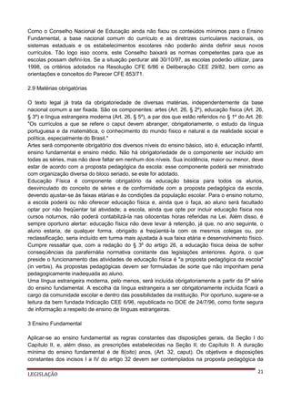 Como o Conselho Nacional de Educação ainda não fixou os conteúdos mínimos para o Ensino
Fundamental, a base nacional comum do currículo e as diretrizes curriculares nacionais, os
sistemas estaduais e os estabelecimentos escolares não poderão ainda definir seus novos
currículos. Tão logo isso ocorra, este Conselho baixará as normas competentes para que as
escolas possam definí-los. Se a situação perdurar até 30/10/97, as escolas poderão utilizar, para
1998, os critérios adotados na Resolução CFE 6/86 e Deliberação CEE 29/82, bem como as
orientações e conceitos do Parecer CFE 853/71.
2.9 Matérias obrigatórias
O texto legal já trata da obrigatoriedade de diversas matérias, independentemente da base
nacional comum a ser fixada. São os componentes: artes (Art. 26, § 2º), educação física (Art. 26,
§ 3º) e língua estrangeira moderna (Art. 26, § 5º), a par dos que estão referidos no § 1º do Art. 26:
"Os currículos a que se refere o caput devem abranger, obrigatoriamente, o estudo da língua
portuguesa e da matemática, o conhecimento do mundo físico e natural e da realidade social e
política, especialmente do Brasil."
Artes será componente obrigatório dos diversos níveis do ensino básico, isto é, educação infantil,
ensino fundamental e ensino médio. Não há obrigatoriedade de o componente ser incluído em
todas as séries, mas não deve faltar em nenhum dos níveis. Sua incidência, maior ou menor, deve
estar de acordo com a proposta pedagógica da escola: esse componente poderá ser ministrado
com organização diversa do bloco seriado, se este for adotado.
Educação Física é componente obrigatório da educação básica para todos os alunos,
desvinculado do conceito de séries e de conformidade com a proposta pedagógica da escola,
devendo ajustar-se às faixas etárias e às condições da população escolar. Para o ensino noturno,
a escola poderá ou não oferecer educação física e, ainda que o faça, ao aluno será facultado
optar por não freqüentar tal atividade; a escola, ainda que opte por incluir educação física nos
cursos noturnos, não poderá contabilizá-la nas oitocentas horas referidas na Lei. Além disso, é
sempre oportuno alertar: educação física não deve levar à retenção, já que, no ano seguinte, o
aluno estaria, de qualquer forma, obrigado a freqüentá-la com os mesmos colegas ou, por
reclassificação, seria incluído em turma mais ajustada à sua faixa etária e desenvolvimento físico.
Cumpre ressaltar que, com a redação do § 3º do artigo 26, a educação física deixa de sofrer
conseqüências da parafernália normativa constante das legislações anteriores. Agora, o que
preside o funcionamento das atividades de educação física é "a proposta pedagógica da escola"
(in verbis). As propostas pedagógicas devem ser formuladas de sorte que não imponham pena
pedagogicamente inadequada ao aluno.
Uma língua estrangeira moderna, pelo menos, será incluída obrigatoriamente a partir da 5ª série
do ensino fundamental. A escolha da língua estrangeira a ser obrigatoriamente incluída ficará a
cargo da comunidade escolar e dentro das possibilidades da instituição. Por oportuno, sugere-se a
leitura da bem fundada Indicação CEE 6/96, republicada no DOE de 24/7/96, como fonte segura
de informação a respeito de ensino de línguas estrangeiras.
3 Ensino Fundamental
Aplicar-se ao ensino fundamental as regras constantes das disposições gerais, da Seção I do
Capítulo II, e, além disso, as prescrições estabelecidas na Seção II, do Capítulo II. A duração
mínima do ensino fundamental é de 8(oito) anos, (Art. 32, caput). Os objetivos e disposições
constantes dos incisos I a IV do artigo 32 devem ser contemplados na proposta pedagógica da
LEGISLAÇÃO

21

 