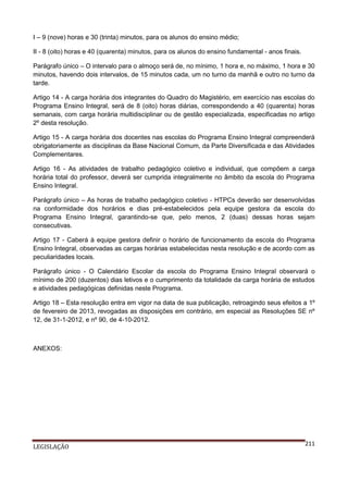 I – 9 (nove) horas e 30 (trinta) minutos, para os alunos do ensino médio;
II - 8 (oito) horas e 40 (quarenta) minutos, para os alunos do ensino fundamental - anos finais.
Parágrafo único – O intervalo para o almoço será de, no mínimo, 1 hora e, no máximo, 1 hora e 30
minutos, havendo dois intervalos, de 15 minutos cada, um no turno da manhã e outro no turno da
tarde.
Artigo 14 - A carga horária dos integrantes do Quadro do Magistério, em exercício nas escolas do
Programa Ensino Integral, será de 8 (oito) horas diárias, correspondendo a 40 (quarenta) horas
semanais, com carga horária multidisciplinar ou de gestão especializada, especificadas no artigo
2º desta resolução.
Artigo 15 - A carga horária dos docentes nas escolas do Programa Ensino Integral compreenderá
obrigatoriamente as disciplinas da Base Nacional Comum, da Parte Diversificada e das Atividades
Complementares.
Artigo 16 - As atividades de trabalho pedagógico coletivo e individual, que compõem a carga
horária total do professor, deverá ser cumprida integralmente no âmbito da escola do Programa
Ensino Integral.
Parágrafo único – As horas de trabalho pedagógico coletivo - HTPCs deverão ser desenvolvidas
na conformidade dos horários e dias pré-estabelecidos pela equipe gestora da escola do
Programa Ensino Integral, garantindo-se que, pelo menos, 2 (duas) dessas horas sejam
consecutivas.
Artigo 17 - Caberá à equipe gestora definir o horário de funcionamento da escola do Programa
Ensino Integral, observadas as cargas horárias estabelecidas nesta resolução e de acordo com as
peculiaridades locais.
Parágrafo único - O Calendário Escolar da escola do Programa Ensino Integral observará o
mínimo de 200 (duzentos) dias letivos e o cumprimento da totalidade da carga horária de estudos
e atividades pedagógicas definidas neste Programa.
Artigo 18 – Esta resolução entra em vigor na data de sua publicação, retroagindo seus efeitos a 1º
de fevereiro de 2013, revogadas as disposições em contrário, em especial as Resoluções SE nº
12, de 31-1-2012, e nº 90, de 4-10-2012.

ANEXOS:

LEGISLAÇÃO

211

 