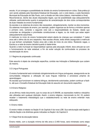 escola. A Lei consagra a possibilidade de divisão do ensino fundamental em ciclos. Esta prática já
vem sendo adotada pela Secretaria Estadual de Educação, com o ciclo básico, e pela Secretaria
Municipal de Educação de São Paulo, com a divisão em três ciclos (básico, intermediário e final).
Recomenda-se, diante das atuais disposições legais, que tal possibilidade seja adequadamente
utilizada, particularmente quanto à perspectiva de caracterização de dois ciclos correspondentes
às duas metades do ensino fundamental.
As escolas e os sistemas de ensino não necessitam, obrigatoriamente, manter os dois momentos.
Os sistemas municipais de ensino, por exemplo, podem organizar-se de forma a ministrar apenas
o primeiro ciclo, correndo o segundo ciclo sob a responsabilidade do Estado, desde que
cumpridas as obrigações e prioridades constitucionais e legais, ou de modo que estas sejam
adequadamente assumidas.
A matrícula no início do ensino fundamental estará aberta às crianças que completem 7 (sete)
anos até o último dia do ano respectivo. Nas escolas oficiais, terão direito assegurado à matrícula
os que tenham completado 7(sete) anos até a data de início do ano letivo. Restando vagas, a
Escola ou a rede de ensino decidirá quanto à idade-limite.
Quando a rede municipal se responsabilizar apenas pela educação infantil, deve articular-se com
o funcionamento da rede estadual, a fim de evitar solução de continuidade no processo de
escolarização do aluno.
3.1 Regime de progressão continuada
Este assunto é objeto de orientação específica, contida nas Indicação e Deliberação que cuidam
do mesmo.
3.2 Língua Portuguesa
O ensino fundamental será ministrado obrigatoriamente em língua portuguesa, assegurando-se às
comunidades indígenas a utilização de suas línguas maternas e processos próprios de
aprendizagem.
As escolas que funcionam no sistema bilíngue, devidamente autorizadas, podem continuar a fazêlo, até que o Conselho Estadual de Educação trate do assunto em documento específico.
3.3 Ensino Religioso
Já se afirmou neste documento, que no corpo da Lei 9.394/96, as expressões matéria e disciplina
são utilizadas sem qualquer distinção. Assim, o ensino religioso, mencionado no Art. 33, poderá
receber o tratamento metodológico que o estabelecimento ou rede de ensino entender mais
adequado.
4. Ensino médio
O ensino médio é tratado na Seção IV do Capítulo II da nova LDB. Sua estruturação está ligada à
referida Seção e às diretrizes gerais indicadas na Seção I do Capítulo II.
4.1 Etapa final da educação básica
Ensino médio, com a duração mínima de três anos e 2.400 horas, será ministrado como etapa
LEGISLAÇÃO

22

 