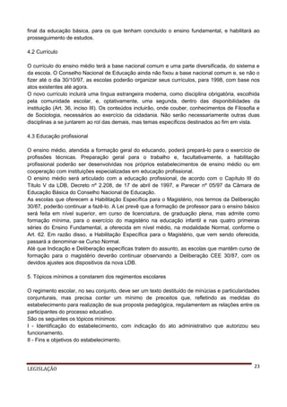 final da educação básica, para os que tenham concluído o ensino fundamental, e habilitará ao
prosseguimento de estudos.
4.2 Currículo
O currículo do ensino médio terá a base nacional comum e uma parte diversificada, do sistema e
da escola. O Conselho Nacional de Educação ainda não fixou a base nacional comum e, se não o
fizer até o dia 30/10/97, as escolas poderão organizar seus currículos, para 1998, com base nos
atos existentes até agora.
O novo currículo incluirá uma língua estrangeira moderna, como disciplina obrigatória, escolhida
pela comunidade escolar, e, optativamente, uma segunda, dentro das disponibilidades da
instituição (Art. 36, inciso III). Os conteúdos incluirão, onde couber, conhecimentos de Filosofia e
de Sociologia, necessários ao exercício da cidadania. Não serão necessariamente outras duas
disciplinas a se juntarem ao rol das demais, mas temas específicos destinados ao fim em vista.
4.3 Educação profissional
O ensino médio, atendida a formação geral do educando, poderá prepará-lo para o exercício de
profissões técnicas. Preparação geral para o trabalho e, facultativamente, a habilitação
profissional poderão ser desenvolvidas nos próprios estabelecimentos de ensino médio ou em
cooperação com instituições especializadas em educação profissional.
O ensino médio será articulado com a educação profissional, de acordo com o Capítulo III do
Título V da LDB, Decreto nº 2.208, de 17 de abril de 1997, e Parecer nº 05/97 da Câmara de
Educação Básica do Conselho Nacional de Educação.
As escolas que oferecem a Habilitação Específica para o Magistério, nos termos da Deliberação
30/87, poderão continuar a fazê-lo. A Lei prevê que a formação de professor para o ensino básico
será feita em nível superior, em curso de licenciatura, de graduação plena, mas admite como
formação mínima, para o exercício do magistério na educação infantil e nas quatro primeiras
séries do Ensino Fundamental, a oferecida em nível médio, na modalidade Normal, conforme o
Art. 62. Em razão disso, a Habilitação Específica para o Magistério, que vem sendo oferecida,
passará a denominar-se Curso Normal.
Até que Indicação e Deliberação específicas tratem do assunto, as escolas que mantêm curso de
formação para o magistério deverão continuar observando a Deliberação CEE 30/87, com os
devidos ajustes aos dispositivos da nova LDB.
5. Tópicos mínimos a constarem dos regimentos escolares
O regimento escolar, no seu conjunto, deve ser um texto destituído de minúcias e particularidades
conjunturais, mas precisa conter um mínimo de preceitos que, refletindo as medidas do
estabelecimento para realização de sua proposta pedagógica, regulamentem as relações entre os
participantes do processo educativo.
São os seguintes os tópicos mínimos:
I - Identificação do estabelecimento, com indicação do ato administrativo que autorizou seu
funcionamento.
II - Fins e objetivos do estabelecimento.

LEGISLAÇÃO

23

 