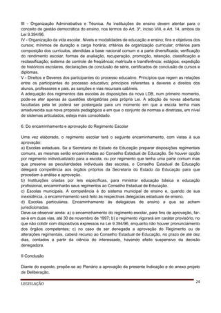 III - Organização Administrativa e Técnica. As instituições de ensino devem atentar para o
conceito de gestão democrática do ensino, nos termos do Art. 3º, inciso VIII, e Art. 14, ambos da
Lei 9.394/96.
IV - Organização da vida escolar. Níveis e modalidades de educação e ensino; fins e objetivos dos
cursos; mínimos de duração e carga horária; critérios de organização curricular; critérios para
composição dos currículos, atendidas a base nacional comum e a parte diversificada; verificação
do rendimento escolar, formas de avaliação, recuperação, promoção, retenção, classificação e
reclassificação; sistema de controle de freqüência; matrícula e transferência; estágios; expedição
de históricos escolares, declarações de conclusão de série, certificados de conclusão de cursos e
diplomas.
V - Direitos e Deveres dos participantes do processo educativo. Princípios que regem as relações
entre os participantes do processo educativo; princípios referentes a deveres e direitos dos
alunos, professores e pais, as sanções e vias recursais cabíveis.
A adequação dos regimentos das escolas às disposições da nova LDB, num primeiro momento,
pode-se ater apenas às questões obrigatórias pela própria Lei. A adoção de novas aberturas
facultadas pela lei poderá ser postergada para um momento em que a escola tenha mais
amadurecida sua nova proposta pedagógica e em que o conjunto de normas e diretrizes, em nível
de sistemas articulados, esteja mais consolidado.
6. Do encaminhamento e aprovação do Regimento Escolar
Uma vez elaborado, o regimento escolar terá o seguinte encaminhamento, com vistas à sua
aprovação:
a) Escolas estaduais. Se a Secretaria do Estado da Educação preparar disposições regimentais
comuns, as mesmas serão encaminhadas ao Conselho Estadual de Educação. Se houver opção
por regimento individualizado para a escola, ou por regimento que tenha uma parte comum mas
que preserve as peculiaridades individuais das escolas, o Conselho Estadual de Educação
delegará competência aos órgãos próprios da Secretaria do Estado da Educação para que
procedam à análise e aprovação.
b) Instituições criadas por leis específicas, para ministrar educação básica e educação
profissional, encaminharão seus regimentos ao Conselho Estadual de Educação.
c) Escolas municipais. A competência é do sistema municipal de ensino e, quando de sua
inexistência, o encaminhamento será feito às respectivas delegacias estaduais de ensino.
d) Escolas particulares. Encaminhamento às delegacias de ensino a que se achem
jurisdicionadas.
Deve-se observar ainda: a) o encaminhamento do regimento escolar, para fins de aprovação, farse-á em duas vias, até 30 de novembro de 1997; b) o regimento vigorará em caráter provisório, no
que não colidir com dispositivos expressos na Lei 9.394/96, enquanto não houver pronunciamento
dos órgãos competentes; c) no caso de ser denegada a aprovação do Regimento ou de
alterações regimentais, caberá recurso ao Conselho Estadual de Educação, no prazo de até dez
dias, contados a partir da ciência do interessado, havendo efeito suspensivo da decisão
denegadora.
II Conclusão
Diante do exposto, propõe-se ao Plenário a aprovação da presente Indicação e do anexo projeto
de Deliberação.
LEGISLAÇÃO

24

 