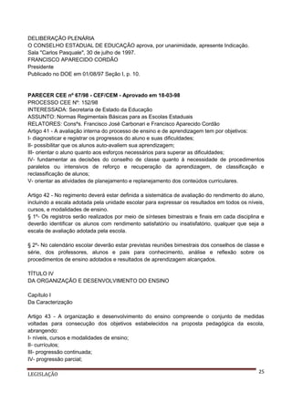 DELIBERAÇÃO PLENÁRIA
O CONSELHO ESTADUAL DE EDUCAÇÃO aprova, por unanimidade, apresente Indicação.
Sala "Carlos Pasquale", 30 de julho de 1997.
FRANCISCO APARECIDO CORDÃO
Presidente
Publicado no DOE em 01/08/97 Seção I, p. 10.

PARECER CEE nº 67/98 - CEF/CEM - Aprovado em 18-03-98
PROCESSO CEE Nº: 152/98
INTERESSADA: Secretaria de Estado da Educação
ASSUNTO: Normas Regimentais Básicas para as Escolas Estaduais
RELATORES: Consºs. Francisco José Carbonari e Francisco Aparecido Cordão
Artigo 41 - A avaliação interna do processo de ensino e de aprendizagem tem por objetivos:
I- diagnosticar e registrar os progressos do aluno e suas dificuldades;
II- possibilitar que os alunos auto-avaliem sua aprendizagem;
III- orientar o aluno quanto aos esforços necessários para superar as dificuldades;
IV- fundamentar as decisões do conselho de classe quanto à necessidade de procedimentos
paralelos ou intensivos de reforço e recuperação da aprendizagem, de classificação e
reclassificação de alunos;
V- orientar as atividades de planejamento e replanejamento dos conteúdos curriculares.
Artigo 42 - No regimento deverá estar definida a sistemática de avaliação do rendimento do aluno,
incluindo a escala adotada pela unidade escolar para expressar os resultados em todos os níveis,
cursos, e modalidades de ensino.
§ 1º- Os registros serão realizados por meio de sínteses bimestrais e finais em cada disciplina e
deverão identificar os alunos com rendimento satisfatório ou insatisfatório, qualquer que seja a
escala de avaliação adotada pela escola.
§ 2º- No calendário escolar deverão estar previstas reuniões bimestrais dos conselhos de classe e
série, dos professores, alunos e pais para conhecimento, análise e reflexão sobre os
procedimentos de ensino adotados e resultados de aprendizagem alcançados.
TÍTULO IV
DA ORGANIZAÇÃO E DESENVOLVIMENTO DO ENSINO
Capítulo I
Da Caracterização
Artigo 43 - A organização e desenvolvimento do ensino compreende o conjunto de medidas
voltadas para consecução dos objetivos estabelecidos na proposta pedagógica da escola,
abrangendo:
I- níveis, cursos e modalidades de ensino;
II- currículos;
III- progressão continuada;
IV- progressão parcial;
LEGISLAÇÃO

25

 