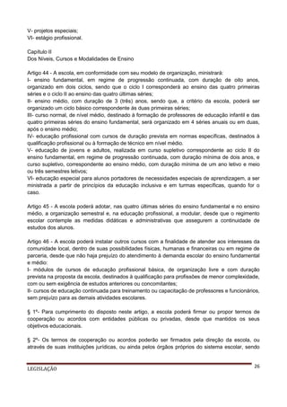 V- projetos especiais;
VI- estágio profissional.
Capítulo II
Dos Níveis, Cursos e Modalidades de Ensino
Artigo 44 - A escola, em conformidade com seu modelo de organização, ministrará:
I- ensino fundamental, em regime de progressão continuada, com duração de oito anos,
organizado em dois ciclos, sendo que o ciclo I corresponderá ao ensino das quatro primeiras
séries e o ciclo II ao ensino das quatro últimas séries;
II- ensino médio, com duração de 3 (três) anos, sendo que, a critério da escola, poderá ser
organizado um ciclo básico correspondente às duas primeiras séries;
III- curso normal, de nível médio, destinado à formação de professores de educação infantil e das
quatro primeiras séries do ensino fundamental, será organizado em 4 séries anuais ou em duas,
após o ensino médio;
IV- educação profissional com cursos de duração prevista em normas específicas, destinados à
qualificação profissional ou à formação de técnico em nível médio.
V- educação de jovens e adultos, realizada em curso supletivo correspondente ao ciclo II do
ensino fundamental, em regime de progressão continuada, com duração mínima de dois anos, e
curso supletivo, correspondente ao ensino médio, com duração mínima de um ano letivo e meio
ou três semestres letivos;
VI- educação especial para alunos portadores de necessidades especiais de aprendizagem, a ser
ministrada a partir de princípios da educação inclusiva e em turmas específicas, quando for o
caso.
Artigo 45 - A escola poderá adotar, nas quatro últimas séries do ensino fundamental e no ensino
médio, a organização semestral e, na educação profissional, a modular, desde que o regimento
escolar contemple as medidas didáticas e administrativas que assegurem a continuidade de
estudos dos alunos.
Artigo 46 - A escola poderá instalar outros cursos com a finalidade de atender aos interesses da
comunidade local, dentro de suas possibilidades físicas, humanas e financeiras ou em regime de
parceria, desde que não haja prejuízo do atendimento à demanda escolar do ensino fundamental
e médio:
I- módulos de cursos de educação profissional básica, de organização livre e com duração
prevista na proposta da escola, destinados à qualificação para profissões de menor complexidade,
com ou sem exigência de estudos anteriores ou concomitantes;
II- cursos de educação continuada para treinamento ou capacitação de professores e funcionários,
sem prejuízo para as demais atividades escolares.
§ 1º- Para cumprimento do disposto neste artigo, a escola poderá firmar ou propor termos de
cooperação ou acordos com entidades públicas ou privadas, desde que mantidos os seus
objetivos educacionais.
§ 2º- Os termos de cooperação ou acordos poderão ser firmados pela direção da escola, ou
através de suas instituições jurídicas, ou ainda pelos órgãos próprios do sistema escolar, sendo

LEGISLAÇÃO

26

 