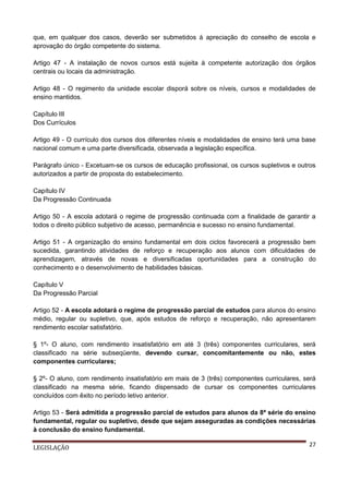 que, em qualquer dos casos, deverão ser submetidos à apreciação do conselho de escola e
aprovação do órgão competente do sistema.
Artigo 47 - A instalação de novos cursos está sujeita à competente autorização dos órgãos
centrais ou locais da administração.
Artigo 48 - O regimento da unidade escolar disporá sobre os níveis, cursos e modalidades de
ensino mantidos.
Capítulo III
Dos Currículos
Artigo 49 - O currículo dos cursos dos diferentes níveis e modalidades de ensino terá uma base
nacional comum e uma parte diversificada, observada a legislação específica.
Parágrafo único - Excetuam-se os cursos de educação profissional, os cursos supletivos e outros
autorizados a partir de proposta do estabelecimento.
Capítulo IV
Da Progressão Continuada
Artigo 50 - A escola adotará o regime de progressão continuada com a finalidade de garantir a
todos o direito público subjetivo de acesso, permanência e sucesso no ensino fundamental.
Artigo 51 - A organização do ensino fundamental em dois ciclos favorecerá a progressão bem
sucedida, garantindo atividades de reforço e recuperação aos alunos com dificuldades de
aprendizagem, através de novas e diversificadas oportunidades para a construção do
conhecimento e o desenvolvimento de habilidades básicas.
Capítulo V
Da Progressão Parcial
Artigo 52 - A escola adotará o regime de progressão parcial de estudos para alunos do ensino
médio, regular ou supletivo, que, após estudos de reforço e recuperação, não apresentarem
rendimento escolar satisfatório.
§ 1º- O aluno, com rendimento insatisfatório em até 3 (três) componentes curriculares, será
classificado na série subseqüente, devendo cursar, concomitantemente ou não, estes
componentes curriculares;
§ 2º- O aluno, com rendimento insatisfatório em mais de 3 (três) componentes curriculares, será
classificado na mesma série, ficando dispensado de cursar os componentes curriculares
concluídos com êxito no período letivo anterior.
Artigo 53 - Será admitida a progressão parcial de estudos para alunos da 8ª série do ensino
fundamental, regular ou supletivo, desde que sejam asseguradas as condições necessárias
à conclusão do ensino fundamental.
LEGISLAÇÃO

27

 