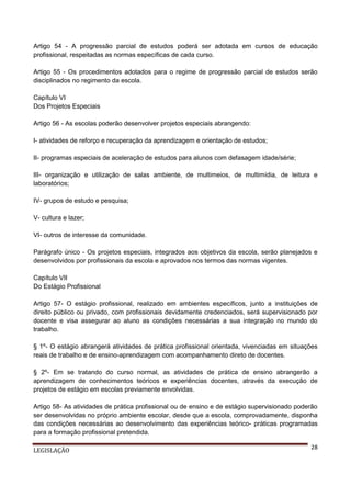 Artigo 54 - A progressão parcial de estudos poderá ser adotada em cursos de educação
profissional, respeitadas as normas específicas de cada curso.
Artigo 55 - Os procedimentos adotados para o regime de progressão parcial de estudos serão
disciplinados no regimento da escola.
Capítulo VI
Dos Projetos Especiais
Artigo 56 - As escolas poderão desenvolver projetos especiais abrangendo:
I- atividades de reforço e recuperação da aprendizagem e orientação de estudos;
II- programas especiais de aceleração de estudos para alunos com defasagem idade/série;
III- organização e utilização de salas ambiente, de multimeios, de multimídia, de leitura e
laboratórios;
IV- grupos de estudo e pesquisa;
V- cultura e lazer;
VI- outros de interesse da comunidade.
Parágrafo único - Os projetos especiais, integrados aos objetivos da escola, serão planejados e
desenvolvidos por profissionais da escola e aprovados nos termos das normas vigentes.
Capítulo VII
Do Estágio Profissional
Artigo 57- O estágio profissional, realizado em ambientes específicos, junto a instituições de
direito público ou privado, com profissionais devidamente credenciados, será supervisionado por
docente e visa assegurar ao aluno as condições necessárias a sua integração no mundo do
trabalho.
§ 1º- O estágio abrangerá atividades de prática profissional orientada, vivenciadas em situações
reais de trabalho e de ensino-aprendizagem com acompanhamento direto de docentes.
§ 2º- Em se tratando do curso normal, as atividades de prática de ensino abrangerão a
aprendizagem de conhecimentos teóricos e experiências docentes, através da execução de
projetos de estágio em escolas previamente envolvidas.
Artigo 58- As atividades de prática profissional ou de ensino e de estágio supervisionado poderão
ser desenvolvidas no próprio ambiente escolar, desde que a escola, comprovadamente, disponha
das condições necessárias ao desenvolvimento das experiências teórico- práticas programadas
para a formação profissional pretendida.
LEGISLAÇÃO

28

 