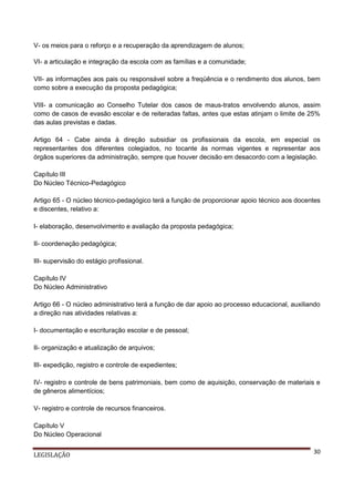 V- os meios para o reforço e a recuperação da aprendizagem de alunos;
VI- a articulação e integração da escola com as famílias e a comunidade;
VII- as informações aos pais ou responsável sobre a freqüência e o rendimento dos alunos, bem
como sobre a execução da proposta pedagógica;
VIII- a comunicação ao Conselho Tutelar dos casos de maus-tratos envolvendo alunos, assim
como de casos de evasão escolar e de reiteradas faltas, antes que estas atinjam o limite de 25%
das aulas previstas e dadas.
Artigo 64 - Cabe ainda à direção subsidiar os profissionais da escola, em especial os
representantes dos diferentes colegiados, no tocante às normas vigentes e representar aos
órgãos superiores da administração, sempre que houver decisão em desacordo com a legislação.
Capítulo III
Do Núcleo Técnico-Pedagógico
Artigo 65 - O núcleo técnico-pedagógico terá a função de proporcionar apoio técnico aos docentes
e discentes, relativo a:
I- elaboração, desenvolvimento e avaliação da proposta pedagógica;
II- coordenação pedagógica;
III- supervisão do estágio profissional.
Capítulo IV
Do Núcleo Administrativo
Artigo 66 - O núcleo administrativo terá a função de dar apoio ao processo educacional, auxiliando
a direção nas atividades relativas a:
I- documentação e escrituração escolar e de pessoal;
II- organização e atualização de arquivos;
III- expedição, registro e controle de expedientes;
IV- registro e controle de bens patrimoniais, bem como de aquisição, conservação de materiais e
de gêneros alimentícios;
V- registro e controle de recursos financeiros.
Capítulo V
Do Núcleo Operacional
LEGISLAÇÃO

30

 