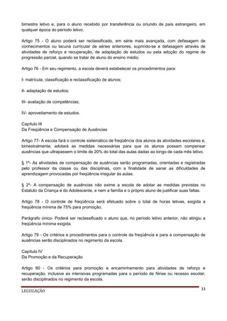 bimestre letivo e, para o aluno recebido por transferência ou oriundo de país estrangeiro, em
qualquer época do período letivo.
Artigo 75 - O aluno poderá ser reclassificado, em série mais avançada, com defasagem de
conhecimentos ou lacuna curricular de séries anteriores, suprindo-se a defasagem através de
atividades de reforço e recuperação, de adaptação de estudos ou pela adoção do regime de
progressão parcial, quando se tratar de aluno do ensino médio.
Artigo 76 - Em seu regimento, a escola deverá estabelecer os procedimentos para:
I- matrícula, classificação e reclassificação de alunos;
II- adaptação de estudos;
III- avaliação de competências;
IV- aproveitamento de estudos.
Capítulo III
Da Freqüência e Compensação de Ausências
Artigo 77- A escola fará o controle sistemático de freqüência dos alunos às atividades escolares e,
bimestralmente, adotará as medidas necessárias para que os alunos possam compensar
ausências que ultrapassem o limite de 20% do total das aulas dadas ao longo de cada mês letivo.
§ 1º- As atividades de compensação de ausências serão programadas, orientadas e registradas
pelo professor da classe ou das disciplinas, com a finalidade de sanar as dificuldades de
aprendizagem provocadas por freqüência irregular às aulas.
§ 2º- A compensação de ausências não exime a escola de adotar as medidas previstas no
Estatuto da Criança e do Adolescente, e nem a família e o próprio aluno de justificar suas faltas.
Artigo 78 - O controle de freqüência será efetuado sobre o total de horas letivas, exigida a
freqüência mínima de 75% para promoção.
Parágrafo único- Poderá ser reclassificado o aluno que, no período letivo anterior, não atingiu a
freqüência mínima exigida.
Artigo 79 - Os critérios e procedimentos para o controle da freqüência e para a compensação de
ausências serão disciplinados no regimento da escola.
Capítulo IV
Da Promoção e da Recuperação
Artigo 80 - Os critérios para promoção e encaminhamento para atividades de reforço e
recuperação, inclusive as intensivas programadas para o período de férias ou recesso escolar,
serão disciplinados no regimento da escola.
LEGISLAÇÃO

33

 