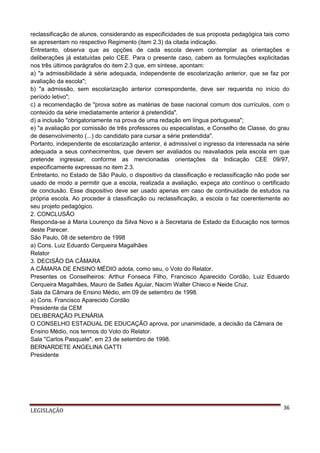 reclassificação de alunos, considerando as especificidades de sua proposta pedagógica tais como
se apresentam no respectivo Regimento (item 2.3) da citada indicação.
Entretanto, observa que as opções de cada escola devem contemplar as orientações e
deliberações já estatuídas pelo CEE. Para o presente caso, cabem as formulações explicitadas
nos três últimos parágrafos do item 2.3 que, em síntese, apontam:
a) "a admissibilidade à série adequada, independente de escolarização anterior, que se faz por
avaliação da escola";
b) "a admissão, sem escolarização anterior correspondente, deve ser requerida no início do
período letivo";
c) a recomendação de "prova sobre as matérias de base nacional comum dos currículos, com o
conteúdo da série imediatamente anterior à pretendida".
d) a inclusão "obrigatoriamente na prova de uma redação em língua portuguesa";
e) "a avaliação por comissão de três professores ou especialistas, e Conselho de Classe, do grau
de desenvolvimento (...) do candidato para cursar a série pretendida".
Portanto, independente de escolarização anterior, é admissível o ingresso da interessada na série
adequada a seus conhecimentos, que devem ser avaliados ou reavaliados pela escola em que
pretende ingressar, conforme as mencionadas orientações da Indicação CEE 09/97,
especificamente expressas no item 2.3.
Entretanto, no Estado de São Paulo, o dispositivo da classificação e reclassificação não pode ser
usado de modo a permitir que a escola, realizada a avaliação, expeça ato contínuo o certificado
de conclusão. Esse dispositivo deve ser usado apenas em caso de continuidade de estudos na
própria escola. Ao proceder à classificação ou reclassificação, a escola o faz coerentemente ao
seu projeto pedagógico.
2. CONCLUSÃO
Responda-se à Maria Lourenço da Silva Novo e à Secretaria de Estado da Educação nos termos
deste Parecer.
São Paulo, 08 de setembro de 1998
a) Cons. Luiz Eduardo Cerqueira Magalhães
Relator
3. DECISÃO DA CÂMARA
A CÂMARA DE ENSINO MÉDIO adota, como seu, o Voto do Relator.
Presentes os Conselheiros: Arthur Fonseca Filho, Francisco Aparecido Cordão, Luiz Eduardo
Cerqueira Magalhães, Mauro de Salles Aguiar, Nacim Walter Chieco e Neide Cruz.
Sala da Câmara de Ensino Médio, em 09 de setembro de 1998.
a) Cons. Francisco Aparecido Cordão
Presidente da CEM
DELIBERAÇÃO PLENÁRIA
O CONSELHO ESTADUAL DE EDUCAÇÃO aprova, por unanimidade, a decisão da Câmara de
Ensino Médio, nos termos do Voto do Relator.
Sala "Carlos Pasquale", em 23 de setembro de 1998.
BERNARDETE ANGELINA GATTI
Presidente

LEGISLAÇÃO

36

 