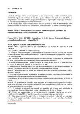 RECLASSIFICAÇÃO
LDB 9394/96
Art. 23. A educação básica poderá organizar-se em séries anuais, períodos semestrais, ciclos,
alternância regular de períodos de estudos, grupos não-seriados, com base na idade, na
competência e em outros critérios, ou por forma diversa de organização, sempre que o interesse
do processo de aprendizagem assim o recomendar.
§ 1º A escola poderá reclassificar os alunos, inclusive quando se tratar de transferências entre
estabelecimentos situados no País e no exterior, tendo como base as normas curriculares gerais.
Del CEE 10/1997 e Indicação 9/97 – Fixa normas para elaboração do Regimento dos
estabelecimentos de Ensino Fundamental e Médio.

Parecer CEE nº 67/98 - CEF/CEM - Aprovado em 18-03-98 - Normas Regimentais Básicas
para as Escolas Estaduais – artigos 73 e 75 RESOLUÇÃO SE Nº 20, DE 5 DE FEVEREIRO DE 1998
Dispõe sobre a operacionalização da reclassificação de alunos das escolas da rede
estadual
A SECRETÁRIA DA EDUCAÇÃO considerando:
- os princípios estabelecidos pela Lei de Diretrizes e Bases da Educação Nacional, em especial
aquele que valoriza a experiência extraescolar e a vinculação entre a educação escolar, o trabalho
e as práticas sociais;
- que a avaliação deve ser entendida como um processo contínuo e cumulativo do desempenho
do aluno, com prevalência dos aspectos qualitativos sobre os quantitativos;
- as normas estabelecidas pelo Conselho Estadual de Educação, em especial a Deliberação CEE
nº 10/97 e as orientações contidas na Indicação CEE nº 9/97;
- a necessidade de assegurar orientações que permitam às escolas da rede estadual adotarem de
imediato a reclassificação de alunos do ensino fundamental e médio, resolve:
Artigo 1º - A reclassificação de alunos, em série mais avançada do ensino fundamental e médio,
ocorrerá a partir de:
I – proposta apresentada pelo professor ou professores do aluno, com base nos resultados de
avaliação diagnóstica ou da recuperação intensiva de férias;
II – solicitação do próprio aluno ou seu responsável mediante requerimento dirigido ao Diretor da
Escola.
Artigo 2º - A reclassificação definirá a série adequada ao prosseguimento de estudos do aluno,
tendo como referência a correspondência idade/série e a avaliação de competências nas matérias
da base nacional comum do currículo.
§ 1º - A avaliação de competências deverá ser realizada, até 15 dias após solicitação do
interessado, por docente(s) da unidade escolar indicado(s) pelo Diretor de Escola.
§ 2º - Poderá ser reclassificado, nos termos da presente resolução, o aluno que não obteve
freqüência mínima de 75% do total de horas letivas para aprovação no ano anterior.
§ 3º - O aluno que, nas condições previstas no parágrafo anterior, tiver freqüentado a recuperação
intensiva de férias com resultados satisfatórios será dispensado de nova avaliação e classificado
na série subseqüente.
LEGISLAÇÃO

37

 
