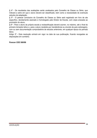 § 4º - Os resultados das avaliações serão analisados pelo Conselho de Classe ou Série, que
indicará a série em que o aluno deverá ser classificado, bem como a necessidade de eventuais
estudos de adaptação.
§ 5º - O parecer conclusivo do Conselho de Classe ou Série será registrado em livro de ata
específico, devidamente assinado e homologado pelo Diretor de Escola, com cópia anexada ao
prontuário do aluno.
§ 6º - Para o aluno da própria escola a reclassificação deverá ocorrer, no máximo, até o final do
primeiro bimestre letivo e, para o aluno recebido por transferência ou oriundo de país estrangeiro,
com ou sem documentação comprobatória de estudos anteriores, em qualquer época do período
letivo.
Artigo 3º - Esta resolução entrará em vigor na data de sua publicação, ficando revogadas as
disposições em contrário.
Parecer CEE 500/98

LEGISLAÇÃO

38

 
