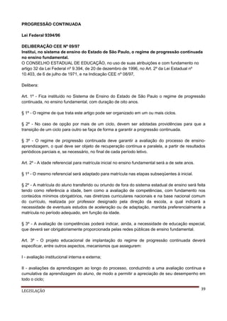 PROGRESSÃO CONTINUADA
Lei Federal 9394/96
DELIBERAÇÃO CEE Nº 09/97
Institui, no sistema de ensino do Estado de São Paulo, o regime de progressão continuada
no ensino fundamental.
O CONSELHO ESTADUAL DE EDUCAÇÃO, no uso de suas atribuições e com fundamento no
artigo 32 da Lei Federal nº 9.394, de 20 de dezembro de 1996, no Art. 2º da Lei Estadual nº
10.403, de 6 de julho de 1971, e na Indicação CEE nº 08/97,
Delibera:
Art. 1º - Fica instituído no Sistema de Ensino do Estado de São Paulo o regime de progressão
continuada, no ensino fundamental, com duração de oito anos.
§ 1º - O regime de que trata este artigo pode ser organizado em um ou mais ciclos.
§ 2º - No caso de opção por mais de um ciclo, devem ser adotadas providências para que a
transição de um ciclo para outro se faça de forma a garantir a progressão continuada.
§ 3º - O regime de progressão continuada deve garantir a avaliação do processo de ensinoaprendizagem, o qual deve ser objeto de recuperação contínua e paralela, a partir de resultados
periódicos parciais e, se necessário, no final de cada período letivo.
Art. 2º - A idade referencial para matrícula inicial no ensino fundamental será a de sete anos.
§ 1º - O mesmo referencial será adaptado para matrícula nas etapas subseqüentes à inicial.
§ 2º - A matrícula do aluno transferido ou oriundo de fora do sistema estadual de ensino será feita
tendo como referência a idade, bem como a avaliação de competências, com fundamento nos
conteúdos mínimos obrigatórios, nas diretrizes curriculares nacionais e na base nacional comum
do currículo, realizada por professor designado pela direção da escola, a qual indicará a
necessidade de eventuais estudos de aceleração ou de adaptação, mantida preferencialmente a
matrícula no período adequado, em função da idade.
§ 3º - A avaliação de competências poderá indicar, ainda, a necessidade de educação especial,
que deverá ser obrigatoriamente proporcionada pelas redes públicas de ensino fundamental.
Art. 3º - O projeto educacional de implantação do regime de progressão continuada deverá
especificar, entre outros aspectos, mecanismos que assegurem:
I - avaliação institucional interna e externa;
II - avaliações da aprendizagem ao longo do processo, conduzindo a uma avaliação contínua e
cumulativa da aprendizagem do aluno, de modo a permitir a apreciação de seu desempenho em
todo o ciclo;
LEGISLAÇÃO

39

 