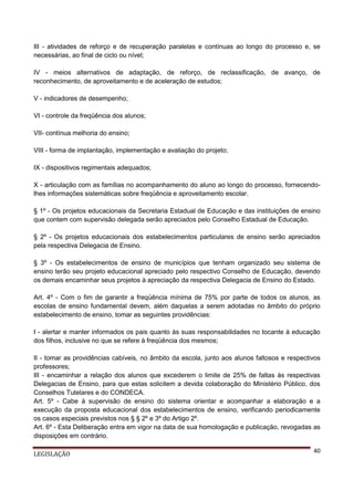 III - atividades de reforço e de recuperação paralelas e contínuas ao longo do processo e, se
necessárias, ao final de ciclo ou nível;
IV - meios alternativos de adaptação, de reforço, de reclassificação, de avanço, de
reconhecimento, de aproveitamento e de aceleração de estudos;
V - indicadores de desempenho;
VI - controle da freqüência dos alunos;
VII- contínua melhoria do ensino;
VIII - forma de implantação, implementação e avaliação do projeto;
IX - dispositivos regimentais adequados;
X - articulação com as famílias no acompanhamento do aluno ao longo do processo, fornecendolhes informações sistemáticas sobre freqüência e aproveitamento escolar.
§ 1º - Os projetos educacionais da Secretaria Estadual de Educação e das instituições de ensino
que contem com supervisão delegada serão apreciados pelo Conselho Estadual de Educação.
§ 2º - Os projetos educacionais dos estabelecimentos particulares de ensino serão apreciados
pela respectiva Delegacia de Ensino.
§ 3º - Os estabelecimentos de ensino de municípios que tenham organizado seu sistema de
ensino terão seu projeto educacional apreciado pelo respectivo Conselho de Educação, devendo
os demais encaminhar seus projetos à apreciação da respectiva Delegacia de Ensino do Estado.
Art. 4º - Com o fim de garantir a freqüência mínima de 75% por parte de todos os alunos, as
escolas de ensino fundamental devem, além daquelas a serem adotadas no âmbito do próprio
estabelecimento de ensino, tomar as seguintes providências:
I - alertar e manter informados os pais quanto às suas responsabilidades no tocante à educação
dos filhos, inclusive no que se refere à freqüência dos mesmos;
II - tomar as providências cabíveis, no âmbito da escola, junto aos alunos faltosos e respectivos
professores;
III - encaminhar a relação dos alunos que excederem o limite de 25% de faltas às respectivas
Delegacias de Ensino, para que estas solicitem a devida colaboração do Ministério Público, dos
Conselhos Tutelares e do CONDECA.
Art. 5º - Cabe à supervisão de ensino do sistema orientar e acompanhar a elaboração e a
execução da proposta educacional dos estabelecimentos de ensino, verificando periodicamente
os casos especiais previstos nos § § 2º e 3º do Artigo 2º.
Art. 6º - Esta Deliberação entra em vigor na data de sua homologação e publicação, revogadas as
disposições em contrário.
LEGISLAÇÃO

40

 
