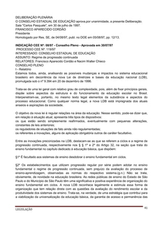DELIBERAÇÃO PLENÁRIA
O CONSELHO ESTADUAL DE EDUCAÇÃO aprova,por unanimidade, a presente Deliberação.
Sala "Carlos Pasquale", em 30 de julho de 1997.
FRANCISCO APARECIDO CORDÃO
Presidente
Homologado por Res. SE, de 04/08/97, publ. no DOE em 05/08/97, pp. 12/13.
INDICAÇÃO CEE Nº: 08/97 - Conselho Pleno - Aprovada em 30/07/97
PROCESSO CEE Nº: 119/97
INTERESSADO: CONSELHO ESTADUAL DE EDUCAÇÃO
ASSUNTO: Regime de progressão continuada
RELATORES: Francisco Aparecido Cordão e Nacim Walter Chieco
CONSELHO PLENO
I - Relatório
Estamos todos, ainda, analisando as possíveis mudanças e impactos no sistema educacional
brasileiro em decorrência da nova Lei de diretrizes e bases da educação nacional (LDB),
promulgada sob o nº 9.394 em 20 de dezembro de 1996.
Trata-se de uma lei geral com relativo grau de complexidade, pois, além de fixar princípios gerais,
dispãe sobre aspectos da estrutura e do funcionamento da educação escolar no Brasil.
Interpenetram-se, portanto, no mesmo texto legal elementos da substância e aspectos do
processo educacional. Como qualquer norma legal, a nova LDB está impregnada dos atuais
anseios e aspirações da sociedade.
O objetivo da nova lei é regular relações na área da educação. Nesse sentido, pode-se dizer que,
em relação à situação atual, apresenta três tipos de dispositivos:
os que estão sendo simplesmente reafirmados, eventualmente com pequenas alterações,
constantes de leis anteriores;
os reguladores de situações de fato ainda não regulamentadas;
os referentes a inovações, alguns de aplicação obrigatória outros de caráter facultativo.
Entre as inovações preconizadas na LDB, destacam-se as que se referem a ciclos e a regime de
progressão continuada, respectivamente nos § § 1º e 2º do Artigo 32, na seção que trata do
ensino fundamental no capítulo dedicado à educação básica, que dispõem:
§1º É facultado aos sistemas de ensino desdobrar o ensino fundamental em ciclos.
§2º Os estabelecimentos que utilizam progressão regular por série podem adotar no ensino
fundamental o regime de progressão continuada, sem prejuízo da avaliação do processo de
ensino-aprendizagem, observadas as normas do respectivo sistema.(g.n.) Não se trata,
obviamente, de novidade na educação brasileira. As redes públicas de ensino do Estado de São
Paulo e do Município de São Paulo têm uma significativa e positiva experiência de organização do
ensino fundamental em ciclos. A nova LDB reconhece legalmente e estimula essa forma de
organização que tem relação direta com as questões da avaliação do rendimento escolar e da
produtividade dos sistemas de ensino. Trata-se, na verdade, de uma estratégia que contribui para
a viabilização da universalização da educação básica, da garantia de acesso e permanência das

LEGISLAÇÃO

41

 