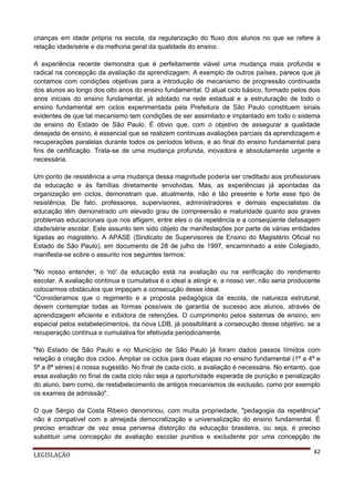 crianças em idade própria na escola, da regularização do fluxo dos alunos no que se refere à
relação idade/série e da melhoria geral da qualidade do ensino.
A experiência recente demonstra que é perfeitamente viável uma mudança mais profunda e
radical na concepção da avaliação da aprendizagem. A exemplo de outros países, parece que já
contamos com condições objetivas para a introdução de mecanismo de progressão continuada
dos alunos ao longo dos oito anos do ensino fundamental. O atual ciclo básico, formado pelos dois
anos iniciais do ensino fundamental, já adotado na rede estadual e a estruturação de todo o
ensino fundamental em ciclos experimentada pela Prefeitura de São Paulo constituem sinais
evidentes de que tal mecanismo tem condições de ser assimilado e implantado em todo o sistema
de ensino do Estado de São Paulo. É óbvio que, com o objetivo de assegurar a qualidade
desejada de ensino, é essencial que se realizem contínuas avaliações parciais da aprendizagem e
recuperações paralelas durante todos os períodos letivos, e ao final do ensino fundamental para
fins de certificação. Trata-se de uma mudança profunda, inovadora e absolutamente urgente e
necessária.
Um ponto de resistência a uma mudança dessa magnitude poderia ser creditado aos profissionais
da educação e às famílias diretamente envolvidas. Mas, as experiências já apontadas da
organização em ciclos, demonstram que, atualmente, não é tão presente e forte esse tipo de
resistência. De fato, professores, supervisores, administradores e demais especialistas da
educação têm demonstrado um elevado grau de compreensão e maturidade quanto aos graves
problemas educacionais que nos afligem, entre eles o da repetência e a conseqüente defasagem
idade/série escolar. Este assunto tem sido objeto de manifestações por parte de várias entidades
ligadas ao magistério. A APASE (Sindicato de Supervisores de Ensino do Magistério Oficial no
Estado de São Paulo), em documento de 28 de julho de 1997, encaminhado a este Colegiado,
manifesta-se sobre o assunto nos seguintes termos:
"No nosso entender, o 'nó' da educação está na avaliação ou na verificação do rendimento
escolar. A avaliação contínua e cumulativa é o ideal a atingir e, a nosso ver, não seria producente
colocarmos obstáculos que impeçam a consecução desse ideal.
"Consideramos que o regimento e a proposta pedagógica da escola, de natureza estrutural,
devem contemplar todas as formas possíveis de garantia de sucesso aos alunos, através de
aprendizagem eficiente e inibidora de retenções. O cumprimento pelos sistemas de ensino, em
especial pelos estabelecimentos, da nova LDB, já possibilitará a consecução desse objetivo, se a
recuperação contínua e cumulativa for efetivada periodicamente.
"No Estado de São Paulo e no Município de São Paulo já foram dados passos tímidos com
relação à criação dos ciclos. Ampliar os ciclos para duas etapas no ensino fundamental (1ª a 4ª e
5ª a 8ª séries) é nossa sugestão. No final de cada ciclo, a avaliação é necessária. No entanto, que
essa avaliação no final de cada ciclo não seja a oportunidade esperada de punição e penalização
do aluno, bem como, de restabelecimento de antigos mecanismos de exclusão, como por exemplo
os exames de admissão".
O que Sérgio da Costa Ribeiro denominou, com muita propriedade, "pedagogia da repetência"
não é compatível com a almejada democratização e universalização do ensino fundamental. É
preciso erradicar de vez essa perversa distorção da educação brasileira, ou seja, é preciso
substituir uma concepção de avaliação escolar punitiva e excludente por uma concepção de
LEGISLAÇÃO

42

 