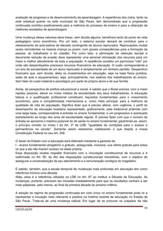 avaliação de progresso e de desenvolvimento da aprendizagem. A experiência dos ciclos, tanto na
rede estadual quanto na rede municipal de São Paulo, tem demonstrado que a progressão
continuada contribui positivamente para a melhoria do processo de ensino e para a obtenção de
melhores resultados de aprendizagem.
Uma mudança dessa natureza deve trazer, sem dúvida alguma, benefícios tanto do ponto de vista
pedagógico como econômico. Por um lado, o sistema escolar deixará de contribuir para o
rebaixamento da auto-estima de elevado contingente de alunos reprovados. Reprovações muitas
vezes reincidentes na mesma criança ou jovem, com graves conseqüências para a formação da
pessoa, do trabalhador e do cidadão. Por outro lado, a eliminação da retenção escolar e
decorrente redução da evasão deve representar uma sensível otimização dos recursos para um
maior e melhor atendimento de toda a população. A repetência constitui um pernicioso "ralo" por
onde são desperdiçados preciosos recursos financeiros da educação. O custo correspondente a
um ano de escolaridade de um aluno reprovado é simplesmente um dinheiro perdido. Desperdício
financeiro que, sem dúvida, afeta os investimentos em educação, seja na base física (prédios,
salas de aula e equipamentos), seja, principalmente, nos salários dos trabalhadores do ensino.
Sem falar do custo material e psicológico por parte do próprio aluno e de sua família.
Ainda, da perspectiva de política educacional e social, é sabido que o Brasil precisa, com a maior
rapidez possível, elevar os níveis médios de escolaridade dos seus trabalhadores. A educação
básica e a qualificação profissional constituem requisitos fundamentais para o crescimento
econômico, para a competitividade internacional e, como meta principal, para a melhoria da
qualidade de vida da população. Significa dizer que é preciso alterar, com urgência, o perfil do
desempenho da educação brasileira representado, graficamente, pela tradicional pirâmide com
uma larga base, correspondente à entrada no ensino fundamental, e um progressivo e acentuado
estreitamento ao longo dos anos de escolaridade regular. É preciso fazer com que o número de
entrada se aproxime o máximo possível do de saída no ensino fundamental, garantindo-se, assim,
o princípio contido no inciso I do Art. 3º da LDB: "igualdade de condições para o acesso e
permanência na escola". Somente assim estaremos viabilizando o que dispõe a nossa
Constituição Federal no seu Art. 208:
O dever do Estado com a educação será efetivado mediante a garantia de:
I - ensino fundamental obrigatório e gratuito, assegurada, inclusive, sua oferta gratuita para todos
os que a ele não tiveram acesso na idade própria;
Essa disposição recebe respaldo financeiro com a vinculação constitucional de recursos e é
reafirmada no Art. 60, do Ato das disposições constitucionais transitórias, com o objetivo de
assegurar a universalização de seu atendimento e a remuneração condigna do magistério.
É sabido, também, que a escala temporal de mudanças mais profundas em educação tem como
referência mínima uma década.
Aliás, essa é a referência utilizada na LDB no Art. 87 ao instituir a Década da Educação. As
mudanças, portanto, precisam ser iniciadas imediatamente para que os resultados venham a ser
mais palpáveis, pelo menos, ao final da primeira década do próximo milênio.
A adoção do regime de progressão continuada em ciclo único no ensino fundamental pode vir a
representar a inovação mais relevante e positiva na história recente da educação no Estado de
São Paulo. Trata-se de uma mudança radical. Em lugar de se procurar os culpados da não
LEGISLAÇÃO

43

 