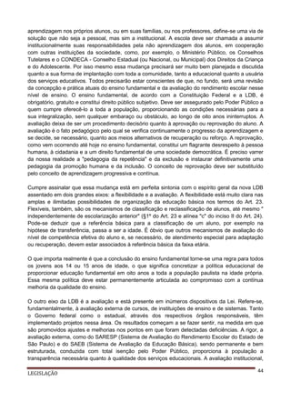 aprendizagem nos próprios alunos, ou em suas famílias, ou nos professores, define-se uma via de
solução que não seja a pessoal, mas sim a institucional. A escola deve ser chamada a assumir
institucionalmente suas responsabilidades pela não aprendizagem dos alunos, em cooperação
com outras instituições da sociedade, como, por exemplo, o Ministério Público, os Conselhos
Tutelares e o CONDECA - Conselho Estadual (ou Nacional, ou Municipal) dos Direitos da Criança
e do Adolescente. Por isso mesmo essa mudança precisará ser muito bem planejada e discutida
quanto a sua forma de implantação com toda a comunidade, tanto a educacional quanto a usuária
dos serviços educativos. Todos precisarão estar conscientes de que, no fundo, será uma revisão
da concepção e prática atuais do ensino fundamental e da avaliação do rendimento escolar nesse
nível de ensino. O ensino fundamental, de acordo com a Constituição Federal e a LDB, é
obrigatório, gratuito e constitui direito público subjetivo. Deve ser assegurado pelo Poder Público a
quem cumpre oferecê-lo a toda a população, proporcionando as condições necessárias para a
sua integralização, sem qualquer embaraço ou obstáculo, ao longo de oito anos ininterruptos. A
avaliação deixa de ser um procedimento decisório quanto à aprovação ou reprovação do aluno. A
avaliação é o fato pedagógico pelo qual se verifica continuamente o progresso da aprendizagem e
se decide, se necessário, quanto aos meios alternativos de recuperação ou reforço. A reprovação,
como vem ocorrendo até hoje no ensino fundamental, constitui um flagrante desrespeito à pessoa
humana, à cidadania e a um direito fundamental de uma sociedade democrática. É preciso varrer
da nossa realidade a "pedagogia da repetência" e da exclusão e instaurar definitivamente uma
pedagogia da promoção humana e da inclusão. O conceito de reprovação deve ser substituído
pelo conceito de aprendizagem progressiva e contínua.
Cumpre assinalar que essa mudança está em perfeita sintonia com o espírito geral da nova LDB
assentado em dois grandes eixos: a flexibilidade e a avaliação. A flexibilidade está muito clara nas
amplas e ilimitadas possibilidades de organização da educação básica nos termos do Art. 23.
Flexíveis, também, são os mecanismos de classificação e reclassificação de alunos, até mesmo "
independentemente de escolarização anterior" (§1º do Art. 23 e alínea "c" do inciso II do Art. 24).
Pode-se deduzir que a referência básica para a classificação de um aluno, por exemplo na
hipótese de transferência, passa a ser a idade. É óbvio que outros mecanismos de avaliação do
nível de competência efetiva do aluno e, se necessário, de atendimento especial para adaptação
ou recuperação, devem estar associados à referência básica da faixa etária.
O que importa realmente é que a conclusão do ensino fundamental torne-se uma regra para todos
os jovens aos 14 ou 15 anos de idade, o que significa concretizar a política educacional de
proporcionar educação fundamental em oito anos a toda a população paulista na idade própria.
Essa mesma política deve estar permanentemente articulada ao compromisso com a contínua
melhoria da qualidade do ensino.
O outro eixo da LDB é a avaliação e está presente em inúmeros dispositivos da Lei. Refere-se,
fundamentalmente, à avaliação externa de cursos, de instituições de ensino e de sistemas. Tanto
o Governo federal como o estadual, através dos respectivos órgãos responsáveis, têm
implementado projetos nessa área. Os resultados começam a se fazer sentir, na medida em que
são promovidos ajustes e melhorias nos pontos em que foram detectadas deficiências. A rigor, a
avaliação externa, como do SARESP (Sistema de Avaliação do Rendimento Escolar do Estado de
São Paulo) e do SAEB (Sistema de Avaliação da Educação Básica), sendo permanente e bem
estruturada, conduzida com total isenção pelo Poder Público, proporciona à população a
transparência necessária quanto à qualidade dos serviços educacionais. A avaliação institucional,
LEGISLAÇÃO

44

 
