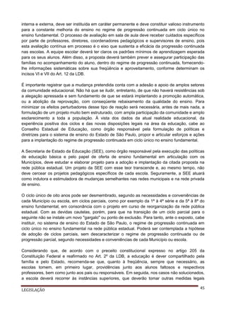 interna e externa, deve ser instituída em caráter permanente e deve constituir valioso instrumento
para a constante melhoria do ensino no regime de progressão continuada em ciclo único no
ensino fundamental. O processo de avaliação em sala de aula deve receber cuidados específicos
por parte de professores, diretores, coordenadores pedagógicos e supervisores de ensino, pois
esta avaliação contínua em processo é o eixo que sustenta a eficácia da progressão continuada
nas escolas. A equipe escolar deverá ter claros os padrões mínimos de aprendizagem esperada
para os seus alunos. Além disso, a proposta deverá também prever e assegurar participação das
famílias no acompanhamento do aluno, dentro do regime de progressão continuada, fornecendolhe informações sistemáticas sobre sua freqüência e aproveitamento, conforme determinam os
incisos VI e VII do Art. 12 da LDB.
É importante registrar que a mudança pretendida conta com a adesão e apoio de amplos setores
da comunidade educacional. Não há que se iludir, entretanto, de que não haverá resistências sob
a alegação apressada e sem fundamento de que se estará implantando a promoção automática,
ou a abolição da reprovação, com conseqüente rebaixamento da qualidade do ensino. Para
minimizar os efeitos perturbadores desse tipo de reação será necessária, antes de mais nada, a
formulação de um projeto muito bem estruturado, com ampla participação da comunidade e amplo
esclarecimento a toda a população. À vista dos dados da atual realidade educacional, da
experiência positiva dos ciclos e das novas disposições legais na área da educação, cabe ao
Conselho Estadual de Educação, como órgão responsável pela formulação de políticas e
diretrizes para o sistema de ensino do Estado de São Paulo, propor e articular esforços e ações
para a implantação do regime de progressão continuada em ciclo único no ensino fundamental.
A Secretaria de Estado da Educação (SEE), como órgão responsável pela execução das políticas
de educação básica e pelo papel de oferta de ensino fundamental em articulação com os
Municípios, deve estudar e elaborar projeto para a adoção e implantação da citada proposta na
rede pública estadual. Um projeto da SEE com esse teor transcende e, ao mesmo tempo, não
deve cercear os projetos pedagógicos específicos de cada escola. Seguramente, a SEE atuará
como indutora e estimuladora de mudanças semelhantes nas redes municipais e na rede privada
de ensino.
O ciclo único de oito anos pode ser desmembrado, segundo as necessidades e conveniências de
cada Município ou escola, em ciclos parciais, como por exemplo da 1ª à 4ª série e da 5ª à 8ª do
ensino fundamental, em consonância com o projeto em curso de reorganização da rede pública
estadual. Com as devidas cautelas, porém, para que na transição de um ciclo parcial para o
seguinte não se instale um novo "gargalo" ou ponto de exclusão. Para tanto, ante o exposto, cabe
instituir, no sistema de ensino do Estado de São Paulo, o regime de progressão continuada em
ciclo único no ensino fundamental na rede pública estadual. Poderá ser contemplada a hipótese
de adoção de ciclos parciais, sem descaracterizar o regime de progressão continuada ou de
progressão parcial, segundo necessidades e conveniências de cada Município ou escola.
Considerando que, de acordo com o preceito constitucional expresso no artigo 205 da
Constituição Federal e reafirmado no Art. 2º da LDB, a educação é dever compartilhado pela
família e pelo Estado, recomenda-se que, quanto à freqüência, sempre que necessário, as
escolas tomem, em primeiro lugar, providências junto aos alunos faltosos e respectivos
professores, bem como junto aos pais ou responsáveis. Em seguida, nos casos não solucionados,
a escola deverá recorrer às instâncias superiores, que deverão tomar outras medidas legais
LEGISLAÇÃO

45

 