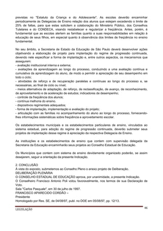 previstas no "Estatuto da Criança e do Adolescente". As escolas deverão encaminhar
periodicamente às Delegacias de Ensino relação dos alunos que estejam excedendo o limite de
25% de faltas, para que estas solicitem a colaboração do Ministério Público, dos Conselhos
Tutelares e do CONDECA, visando restabelecer e regularizar a freqüência. Antes, porém, é
fundamental que as escolas alertem as famílias quanto a suas responsabilidades em relação à
educação de seus filhos, em especial quanto à observância dos limites de freqüência no ensino
fundamental.
No seu âmbito, a Secretaria de Estado da Educação de São Paulo deverá desenvolver ações
objetivando a elaboração de projeto para implantação do regime de progressão continuada,
devendo nele especificar a forma de implantação e, entre outros aspectos, os mecanismos que
assegurem:
- avaliação institucional interna e externa;
- avaliações da aprendizagem ao longo do processo, conduzindo a uma avaliação contínua e
cumulativa da aprendizagem do aluno, de modo a permitir a apreciação de seu desempenho em
todo o ciclo;
- atividades de reforço e de recuperação paralelas e contínuas ao longo do processo e, se
necessárias, ao final de ciclo ou nível;
- meios alternativos de adaptação, de reforço, de reclassificação, de avanço, de reconhecimento,
de aproveitamento e de aceleração de estudos; indicadores de desempenho;
- controle da freqüência dos alunos;
- contínua melhoria do ensino.
- dispositivos regimentais adequados;
- forma de implantação, implementação e avaliação do projeto;
- articulação com as famílias no acompanhamento do aluno ao longo do processo, fornecendolhes informações sistemáticas sobre freqüência e aproveitamento escolar.
Os estabelecimentos municípais e os estabelecimentos particulares de ensino, vinculados ao
sistema estadual, para adoção do regime de progressão continuada, deverão submeter seus
projetos de implantação desse regime à apreciação da respectiva Delegacia de Ensino.
As instituições e os estabelecimentos de ensino que contem com supervisão delegada da
Secretaria da Educação encaminharão seus projetos ao Conselho Estadual de Educação.
Os Municípios que contem com sistema de ensino devidamente organizado poderão, se assim
desejarem, seguir a orientação da presente Indicação.
2. CONCLUSÃO
À vista do exposto, submetemos ao Conselho Pleno o anexo projeto de Deliberação.
DELIBERAÇÃO PLENÁRIA
O CONSELHO ESTADUAL DE EDUCAÇÃO aprova, por unanimidade, a presente Indicação.
O Conselheiro Francisco Antonio Poli votou favoravelmente, nos termos de sua Declaração de
Voto.
Sala "Carlos Pasquale", em 30 de julho de 1997.
FRANCISCO APARECIDO CORDÃO –
Presidente
Homologado por Res. SE, de 04/08/97, publ. no DOE em 05/08/97, pp. 12/13.
LEGISLAÇÃO

46

 