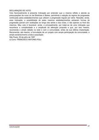 DECLARAÇÃO DE VOTO
Voto favoravelmente à presente Indicação por entender que a mesma reflete e atende as
preocupações da nova Lei de Diretrizes e Bases, permitindo a adoção do regime de progressão
continuada pelos estabelecimentos que utilizam a progressão regular por série. Ressalta, ainda,
essa Indicação, a possibilidade de estes mesmos estabelecimentos adotarem formas de
progressão parcial com avaliações ao longo das séries e dos ciclos, e não apenas no final dos
mesmos. Meu voto é favorável, ainda, e principalmente, por tratar-se de uma indicação que
reconhece a complexidade e a amplitude da alteração proposta e que, por isso mesmo,
recomenda o amplo debate na rede e com a comunidade, antes da sua efetiva implantação.
Recomenda, até mesmo, a formulação de um projeto com ampla participação da comunidade, e
amplo esclarecimento a toda a população.
São Paulo, 30 de julho de 1997
a) Cons. FRANCISCO ANTONIO POLI

LEGISLAÇÃO

47

 