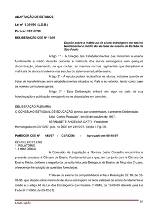 ADAPTAÇÃO DE ESTUDOS
Lei nº 9.394/96 (L.D.B.)
Parecer CEE 67/98
DELIBERAÇÃO CEE Nº 16/97
Dispõe sobre a matrícula de aluno estrangeiro no ensino
fundamental e médio do sistema de ensino do Estado de
São Paulo.
Artigo 1º - A Direção dos Estabelecimentos que ministram o ensino
fundamental e médio deverão proceder à matrícula dos alunos estrangeiros sem qualquer
discriminação, observando, no que couber, as mesmas normas regimentais que disciplinam a
matrícula de alunos brasileiros nas escolas do sistema estadual de ensino.
Artigo 2º - A escola poderá reclassificar os alunos, inclusive quando se
tratar de transferências entre estabelecimentos situados no País e no exterior, tendo como base
as normas curriculares gerais.
Artigo 3º - Esta Deliberação entrará em vigor na data de sua
homologação e publicação, revogando-se as disposições em contrário.

DELIBERAÇÃO PLENÁRIA
O CONSELHO ESTADUAL DE EDUCAÇÃO aprova, por unanimidade, a presente Deliberação.
Sala “Carlos Pasquale”, em 08 de outubro de 1997.
BERNADETE ANGELINA GATTI - Presidente
Homologada em 23/10/97, pub. no DOE em 24/10/97, Seção I, Pg. 08.
PARECER CEE Nº

445/97

-

CEF/CEM

-

Aprovado em 08-10-97

CONSELHO PLENO
1. RELATÓRIO
1.1 HISTÓRICO
A Comissão de Legislação e Normas deste Conselho encaminha o
presente processo à Câmara de Ensino Fundamental para que, em conjunto com a Câmara de
Ensino Médio, delibere a respeito da consulta feita pela Delegacia de Ensino de Mogi das Cruzes,
oferecendo-lhe solução às questões formuladas.
Trata-se do exame da compatibilidade entre a Resolução SE 10, de 0202-95, que dispõe sobre matrícula de aluno estrangeiro na rede estadual de ensino fundamental e
médio e o artigo 48 da Lei dos Estrangeiros (Lei Federal nº 6845, de 19-08-80 alterada pela Lei
Federal nº 6964, de 09-12-81).

LEGISLAÇÃO

50

 
