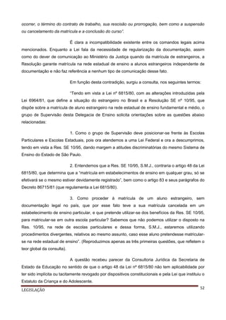 ocorrer, o término do contrato de trabalho, sua rescisão ou prorrogação, bem como a suspensão
ou cancelamento da matrícula e a conclusão do curso”.
É clara a incompatibilidade existente entre os comandos legais acima
mencionados. Enquanto a Lei fala da necessidade de regularização da documentação, assim
como do dever de comunicação ao Ministério da Justiça quando da matrícula de estrangeiros, a
Resolução garante matrícula na rede estadual de ensino a alunos estrangeiros independente de
documentação e não faz referência a nenhum tipo de comunicação desse fato.
Em função desta contradição, surgiu a consulta, nos seguintes termos:
“Tendo em vista a Lei nº 6815/80, com as alterações introduzidas pela
Lei 6964/81, que define a situação do estrangeiro no Brasil e a Resolução SE nº 10/95, que
dispõe sobre a matrícula de aluno estrangeiro na rede estadual de ensino fundamental e médio, o
grupo de Supervisão desta Delegacia de Ensino solicita orientações sobre as questões abaixo
relacionadas:
1. Como o grupo de Supervisão deve posicionar-se frente às Escolas
Particulares e Escolas Estaduais, pois ora atendemos a uma Lei Federal e ora a descumprimos,
tendo em vista a Res. SE 10/95, dando margem a atitudes discriminatórias do mesmo Sistema de
Ensino do Estado de São Paulo.
2. Entendemos que a Res. SE 10/95, S.M.J., contraria o artigo 48 da Lei
6815/80, que determina que a “matrícula em estabelecimentos de ensino em qualquer grau, só se
efetivará se o mesmo estiver devidamente registrado”, bem como o artigo 83 e seus parágrafos do
Decreto 86715/81 (que regulamenta a Lei 6815/80).
3. Como proceder à matrícula de um aluno estrangeiro, sem
documentação legal no país, que por esse fato teve a sua matrícula cancelada em um
estabelecimento de ensino particular, e que pretende utilizar-se dos benefícios da Res. SE 10/95,
para matricular-se em outra escola particular? Sabemos que não podemos utilizar o disposto na
Res. 10/95, na rede de escolas particulares e dessa forma, S.M.J., estaremos utilizando
procedimentos divergentes, relativos ao mesmo assunto, caso esse aluno pretendesse matricularse na rede estadual de ensino”. (Reproduzimos apenas as três primeiras questões, que refletem o
teor global da consulta).
A questão recebeu parecer da Consultoria Jurídica da Secretaria de
Estado da Educação no sentido de que o artigo 48 da Lei nº 6815/80 não tem aplicabilidade por
ter sido implícita ou tacitamente revogado por dispositivos constitucionais e pela Lei que instituiu o
Estatuto da Criança e do Adolescente.
LEGISLAÇÃO

52

 