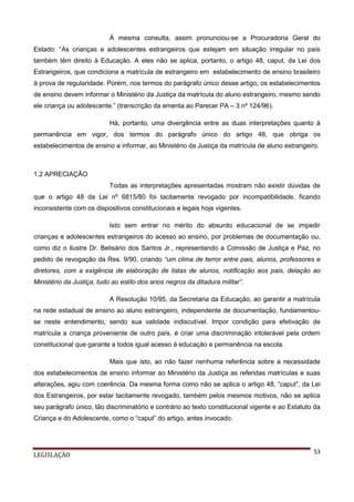 À mesma consulta, assim pronunciou-se a Procuradoria Geral do
Estado: “As crianças e adolescentes estrangeiros que estejam em situação irregular no país
também têm direito à Educação. A eles não se aplica, portanto, o artigo 48, caput, da Lei dos
Estrangeiros, que condiciona a matrícula de estrangeiro em estabelecimento de ensino brasileiro
à prova de regularidade. Porém, nos termos do parágrafo único desse artigo, os estabelecimentos
de ensino devem informar o Ministério da Justiça da matrícula do aluno estrangeiro, mesmo sendo
ele criança ou adolescente.” (transcrição da ementa ao Parecer PA – 3 nº 124/96).
Há, portanto, uma divergência entre as duas interpretações quanto à
permanência em vigor, dos termos do parágrafo único do artigo 48, que obriga os
estabelecimentos de ensino a informar, ao Ministério da Justiça da matrícula de aluno estrangeiro.

1.2 APRECIAÇÃO
Todas as interpretações apresentadas mostram não existir dúvidas de
que o artigo 48 da Lei nº 6815/80 foi tacitamente revogado por incompatibilidade, ficando
inconsistente com os dispositivos constitucionais e legais hoje vigentes.
Isto sem entrar no mérito do absurdo educacional de se impedir
crianças e adolescentes estrangeiros do acesso ao ensino, por problemas de documentação ou,
como diz o ilustre Dr. Belisário dos Santos Jr., representando a Comissão de Justiça e Paz, no
pedido de revogação da Res. 9/90, criando “um clima de terror entre pais, alunos, professores e
diretores, com a exigência de elaboração de listas de alunos, notificação aos pais, delação ao
Ministério da Justiça, tudo ao estilo dos anos negros da ditadura militar”.
A Resolução 10/95, da Secretaria da Educação, ao garantir a matrícula
na rede estadual de ensino ao aluno estrangeiro, independente de documentação, fundamentouse neste entendimento, sendo sua validade indiscutível. Impor condição para efetivação de
matrícula a criança proveniente de outro país, é criar uma discriminação intolerável pela ordem
constitucional que garante a todos igual acesso à educação e permanência na escola.
Mais que isto, ao não fazer nenhuma referência sobre a necessidade
dos estabelecimentos de ensino informar ao Ministério da Justiça as referidas matrículas e suas
alterações, agiu com coerência. Da mesma forma como não se aplica o artigo 48, “caput”, da Lei
dos Estrangeiros, por estar tacitamente revogado, também pelos mesmos motivos, não se aplica
seu parágrafo único, tão discriminatório e contrário ao texto constitucional vigente e ao Estatuto da
Criança e do Adolescente, como o “caput” do artigo, antes invocado.

LEGISLAÇÃO

53

 