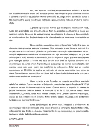 Isto, sem levar em consideração que estaríamos atribuindo à direção
dos estabelecimentos de ensino uma atividade que não lhes compete e que é totalmente estranha
e contrária ao processo educacional. Informar o Ministério da Justiça através de listas de alunos é
tão discriminatório quanto impedir suas matrículas e pode, em última instância, produzir o mesmo
efeito.
A própria exposição de motivos que deu origem à Resolução nº 10/95,
ilustra com propriedade este entendimento, ao falar dos preceitos constitucionais e legais que
garantem o direito de acesso de qualquer criança ou adolescente à educação e da necessidade
de impedir qualquer tipo de discriminação entre criança brasileira e estrangeira, documentada ou
não.
Nesse sentido, concordamos com a Conselheira Neide Cruz que, na
discussão deste problema, assim se posicionou: “Uma vez aceita a tese de que a matrícula é o
ato pelo qual se concretizam as garantias de igual acesso à educação e permanência na escola,
qualquer exigência ou diferença de tratamento que não seja de caráter pedagógico, ou que não
vise adaptar o aluno ao currículo estabelecido, não diz respeito à função que deve ser cumprida
pela instituição escolar. A escola não deve ser um local onde os registros escolares ou a
documentação de alunos sirvam de pretexto para qualquer tipo de controle ou fiscalização a ser
exercida sobre seus pais, sejam eles brasileiros ou estrangeiros. Exigir que as escolas
comuniquem ao Ministério da Justiça as matrículas de alunos estrangeiros, bem como as
alterações havidas em seus registros escolares, indica flagrante discriminação entre crianças e
adolescentes brasileiros e estrangeiros”
Cabe, portanto, a este Conselho, em resposta ao problema levantado
pela DE de Mogi das Cruzes, a edição de Deliberação que estenda o teor da Resolução SE 10/95
a todas as escolas do sistema estadual de ensino. É nesse sentido, a sugestão do parecer da
própria Procuradoria Geral do Estado: “A resolução SE 10, de 22.2.95, que se baseou nesse
entendimento, é, portanto, válida. Nada impede, também, que o Conselho Estadual de Educação,
usando de sua competência em relação a todo o sistema escolar no Estado, edite Deliberação
fundada nesse mesmo entendimento.”
Estas considerações de ordem legal, acrescidas à necessidade de
coibir qualquer tipo de discriminação entre criança brasileira e estrangeira, documentada ou não,
estabelecendo seu direito à educação, independente de sua nacionalidade ou documentação,
justificam a edição da Deliberação ora proposta.
2. CONCLUSÃO

LEGISLAÇÃO

54

 