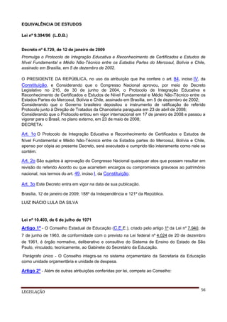 EQUIVALÊNCIA DE ESTUDOS
Lei nº 9.394/96 (L.D.B.)
Decreto nº 6.729, de 12 de janeiro de 2009
Promulga o Protocolo de Integração Educativa e Reconhecimento de Certificados e Estudos de
Nível Fundamental e Médio Não-Técnico entre os Estados Partes do Mercosul, Bolívia e Chile,
assinado em Brasília, em 5 de dezembro de 2002.
O PRESIDENTE DA REPÚBLICA, no uso da atribuição que lhe confere o art. 84, inciso IV, da
Constituição, e Considerando que o Congresso Nacional aprovou, por meio do Decreto
Legislativo no 216, de 30 de junho de 2004, o Protocolo de Integração Educativa e
Reconhecimento de Certificados e Estudos de Nível Fundamental e Médio Não-Técnico entre os
Estados Partes do Mercosul, Bolívia e Chile, assinado em Brasília, em 5 de dezembro de 2002;
Considerando que o Governo brasileiro depositou o instrumento de ratificação do referido
Protocolo junto à Direção de Tratados da Chancelaria paraguaia em 23 de abril de 2008;
Considerando que o Protocolo entrou em vigor internacional em 17 de janeiro de 2008 e passou a
vigorar para o Brasil, no plano externo, em 23 de maio de 2008;
DECRETA:

Art. 1o O Protocolo de Integração Educativa e Reconhecimento de Certificados e Estudos de
Nível Fundamental e Médio Não-Técnico entre os Estados partes do Mercosul, Bolívia e Chile,
apenso por cópia ao presente Decreto, será executado e cumprido tão inteiramente como nele se
contém.

Art. 2o São sujeitos à aprovação do Congresso Nacional quaisquer atos que possam resultar em
revisão do referido Acordo ou que acarretem encargos ou compromissos gravosos ao patrimônio
nacional, nos termos do art. 49, inciso I, da Constituição.

Art. 3o Este Decreto entra em vigor na data de sua publicação.
Brasília, 12 de janeiro de 2009; 188º da Independência e 121º da República.
LUIZ INÁCIO LULA DA SILVA

Lei nº 10.403, de 6 de julho de 1971

Artigo 1º - O Conselho Estadual de Educação (C.E.E.), criado pelo artigo 1º da Lei nº 7.940, de
7 de junho de 1963, de conformidade com o previsto na Lei federal nº 4.024 de 20 de dezembro
de 1961, é órgão normativo, deliberativo e consultivo do Sistema de Ensino do Estado de São
Paulo, vinculado, tecnicamente, ao Gabinete do Secretário da Educação.
Parágrafo único - O Conselho integra-se no sistema orçamentário da Secretaria da Educação
como unidade orçamentária e unidade de despesa.

Artigo 2º - Além de outras atribuições conferidas por lei, compete ao Conselho:

LEGISLAÇÃO

56

 