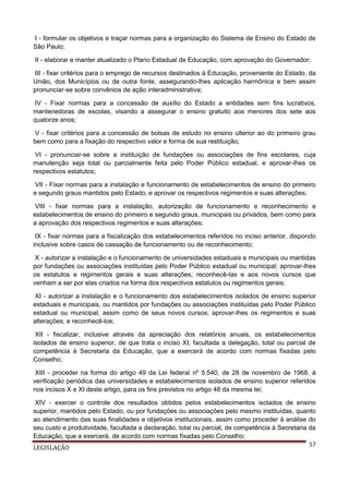 I - formular os objetivos e traçar normas para a organização do Sistema de Ensino do Estado de
São Paulo;
II - elaborar e manter atualizado o Plano Estadual de Educação, com aprovação do Governador;
III - fixar critérios para o emprego de recursos destinados à Educação, proveniente do Estado, da
União, dos Municípios ou de outra fonte, assegurando-lhes aplicação harmônica e bem assim
pronunciar-se sobre convênios de ação interadministrativa;
IV - Fixar normas para a concessão de auxílio do Estado a entidades sem fins lucrativos,
mantenedoras de escolas, visando a assegurar o ensino gratuito aos menores dos sete aos
quatorze anos;
V - fixar critérios para a concessão de bolsas de estudo no ensino ulterior ao do primeiro grau
bem como para a fixação do respectivo valor e forma de sua restituição;
VI - pronunciar-se sobre a instituição de fundações ou associações de fins escolares, cuja
manutenção seja total ou parcialmente feita pelo Poder Público estadual, e aprovar-lhes os
respectivos estatutos;
VII - Fixar normas para a instalação e funcionamento de estabelecimentos de ensino do primeiro
e segundo graus mantidos pelo Estado, e aprovar os respectivos regimentos e suas alterações;
VIII - fixar normas para a instalação, autorização de funcionamento e reconhecimento e
estabelecimentos de ensino do primeiro e segundo graus, municipais ou privados, bem como para
a aprovação dos respectivos regimentos e suas alterações;
IX - fixar normas para a fiscalização dos estabelecimentos referidos no inciso anterior, dispondo
inclusive sobre casos de cassação de funcionamento ou de reconhecimento;
X - autorizar a instalação e o funcionamento de universidades estaduais e municipais ou mantidas
por fundações ou associações instituídas pelo Poder Público estadual ou municipal; aprovar-lhes
os estatutos e regimentos gerais e suas alterações; reconhecê-las e aos novos cursos que
venham a ser por elas criados na forma dos respectivos estatutos ou regimentos gerais;
XI - autorizar a instalação e o funcionamento dos estabelecimentos isolados de ensino superior
estaduais e municipais, ou mantidos por fundações ou associações instituídas pelo Poder Público
estadual ou municipal, assim como de seus novos cursos; aprovar-lhes os regimentos e suas
alterações; e reconhecê-los;
XII - fiscalizar, inclusive através da apreciação dos relatórios anuais, os estabelecimentos
isolados de ensino superior, de que trata o inciso XI, facultada a delegação, total ou parcial de
competência à Secretaria da Educação, que a exercerá de acordo com normas fixadas pelo
Conselho;
XIII - proceder na forma do artigo 49 da Lei federal nº 5.540, de 28 de novembro de 1968, à
verificação periódica das universidades e estabelecimentos isolados de ensino superior referidos
nos incisos X e XI deste artigo, para os fins previstos no artigo 48 da mesma lei;
XIV - exercer o controle dos resultados obtidos pelos estabelecimentos isolados de ensino
superior, mantidos pelo Estado, ou por fundações ou associações pelo mesmo instituídas, quanto
ao atendimento das suas finalidades e objetivos institucionais, assim como proceder à análise do
seu custo e produtividade, facultada a declaração, total ou parcial, de competência à Secretaria da
Educação, que a exercerá, de acordo com normas fixadas pelo Conselho;
57
LEGISLAÇÃO

 