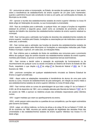XV - pronunciar-se sobre a incorporação, ao Estado, de escolas de qualquer grau e, bem assim,
sobre a transferência de estabelecimento de ensino superior de um para outro mantenedor,
quando o patrimônio houver sido constituído no todo ou em parte, por contribuições do Estado, do
Município ou da União;
XVI - aprovar a reunião dos estabelecimentos isolados de ensino superior referidos no inciso XI
deste artigo em federações de escolas, ou sua incorporação à universidade;
XVII - fixar as condições para a admissão, a qualquer título, em cargos e funções do magistério
estadual do primeiro e segundo graus, assim como as condições de provimento, carreira e
regimes de trabalho dos docentes dos estabelecimentos isolados de ensino superior estadual ou
municipal;
XVIII - fixar normas para a admissão nas funções de docentes dos estabelecimentos isolados de
ensino superior, mantidos pelo Estado, fundações ou associações por ele instituídas e aprovar em
cada caso, a admissão;
XIX - fixar normas para a admissão nas funções de docente dos estabelecimentos isolados de
ensino superior, mantidos pelos Municípios ou fundações ou associações instituídas pelo Poder
Público municipal, e aprovar, em cada caso, as indicações feitas;
XX - fixar critérios para a avaliação de títulos de candidatos aos concursos para o provimento
efetivo de qualquer cargo de carreira docente nos estabelecimentos isolados de ensino superior,
mantidos pelo Estado, e aprovar a constituição das respectivas bancas examinadoras;
XXI - fixar normas e decidir sobre a cassação de autorização de funcionamento ou de
reconhecimento de qualquer curso ou escola vinculados ao Sistema de Ensino do Estado de São
Paulo, respeitado o que dispõe o § 2º do artigo 2º do Decreto-lei federal nº 464, de 11 de
fevereiro de 1969;
XXII - promover correições em qualquer estabelecimento vinculado ao Sistema Estadual de
Ensino e sugerir providências;
XXIII - dispor sobre as adaptações necessárias à transferência de alunos de uma para outra
escola ou curso, inclusive de estabelecimento de país estrangeiro, em relação ao ensino médio e
aos estabelecimentos isolados de ensino superior referidos no inciso XI deste artigo;
XXIV - fixar normas sobre os cursos de aprendizagem de que trata o artigo 51 da Lei federal nº
4.024, de 20 de dezembro de 1961, com a redação alterada pelo Decreto-lei federal nº 937, de 13
de outubro de 1969, e aprovar os relatórios anuais das entidades responsáveis pelos referidos
cursos;
XXV - sugerir medidas que visem ao aperfeiçoamento do ensino;
XXVI - emitir parecer sobre assuntos ou questões de sua competência, que lhe sejam submetidos
pelo Governo do Estado;
XXVII - julgar, em última instância, na forma da alínea a do artigo 50 da Lei federal nº 5.540, de
28 de novembro de 1968, recursos por estrita argüição de ilegalidade das decisões finais das
universidade e dos estabelecimentos isolados de ensino superior referidos nos incisos X e XI
deste artigo;

LEGISLAÇÃO

58

 