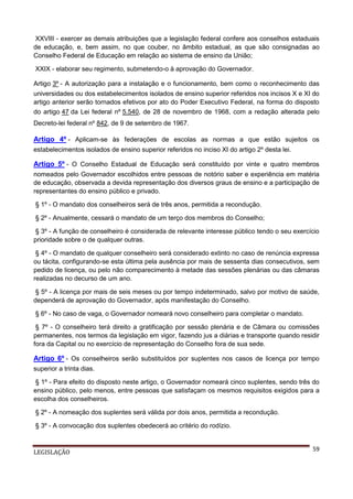 XXVIII - exercer as demais atribuições que a legislação federal confere aos conselhos estaduais
de educação, e, bem assim, no que couber, no âmbito estadual, as que são consignadas ao
Conselho Federal de Educação em relação ao sistema de ensino da União;
XXIX - elaborar seu regimento, submetendo-o à aprovação do Governador.
Artigo 3º - A autorização para a instalação e o funcionamento, bem como o reconhecimento das
universidades ou dos estabelecimentos isolados de ensino superior referidos nos incisos X e XI do
artigo anterior serão tornados efetivos por ato do Poder Executivo Federal, na forma do disposto
do artigo 47 da Lei federal nº 5.540, de 28 de novembro de 1968, com a redação alterada pelo
Decreto-lei federal nº 842, de 9 de setembro de 1967.

Artigo 4º - Aplicam-se às federações de escolas as normas a que estão sujeitos os
estabelecimentos isolados de ensino superior referidos no inciso XI do artigo 2º desta lei.

Artigo 5º - O Conselho Estadual de Educação será constituído por vinte e quatro membros
nomeados pelo Governador escolhidos entre pessoas de notório saber e experiência em matéria
de educação, observada a devida representação dos diversos graus de ensino e a participação de
representantes do ensino público e privado.
§ 1º - O mandato dos conselheiros será de três anos, permitida a recondução.
§ 2º - Anualmente, cessará o mandato de um terço dos membros do Conselho;
§ 3º - A função de conselheiro é considerada de relevante interesse público tendo o seu exercício
prioridade sobre o de qualquer outras.
§ 4º - O mandato de qualquer conselheiro será considerado extinto no caso de renúncia expressa
ou tácita, configurando-se esta última pela ausência por mais de sessenta dias consecutivos, sem
pedido de licença, ou pelo não comparecimento à metade das sessões plenárias ou das câmaras
realizadas no decurso de um ano.
§ 5º - A licença por mais de seis meses ou por tempo indeterminado, salvo por motivo de saúde,
dependerá de aprovação do Governador, após manifestação do Conselho.
§ 6º - No caso de vaga, o Governador nomeará novo conselheiro para completar o mandato.
§ 7º - O conselheiro terá direito a gratificação por sessão plenária e de Câmara ou comissões
permanentes, nos termos da legislação em vigor, fazendo jus a diárias e transporte quando residir
fora da Capital ou no exercício de representação do Conselho fora de sua sede.

Artigo 6º - Os conselheiros serão substituídos por suplentes nos casos de licença por tempo
superior a trinta dias.
§ 1º - Para efeito do disposto neste artigo, o Governador nomeará cinco suplentes, sendo três do
ensino público, pelo menos, entre pessoas que satisfaçam os mesmos requisitos exigidos para a
escolha dos conselheiros.
§ 2º - A nomeação dos suplentes será válida por dois anos, permitida a recondução.
§ 3º - A convocação dos suplentes obedecerá ao critério do rodízio.

LEGISLAÇÃO

59

 