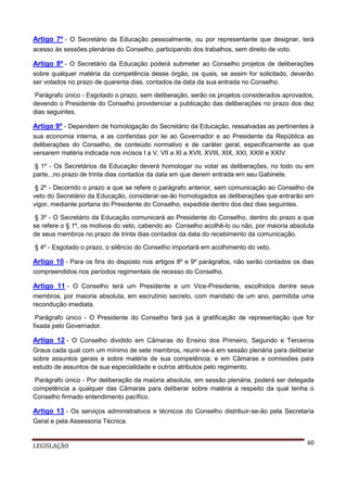 Artigo 7º - O Secretário da Educação pessoalmente, ou por representante que designar, terá
acesso às sessões plenárias do Conselho, participando dos trabalhos, sem direito de voto.

Artigo 8º - O Secretário da Educação poderá submeter ao Conselho projetos de deliberações
sobre qualquer matéria da competência desse órgão, os quais, se assim for solicitado, deverão
ser votados no prazo de quarenta dias, contados da data da sua entrada no Conselho.
Parágrafo único - Esgotado o prazo, sem deliberação, serão os projetos considerados aprovados,
devendo o Presidente do Conselho providenciar a publicação das deliberações no prazo dos dez
dias seguintes.

Artigo 9º - Dependem de homologação do Secretário da Educação, ressalvadas as pertinentes à
sua economia interna, e as conferidas por lei ao Governador e ao Presidente da República as
deliberações do Conselho, de conteúdo normativo e de caráter geral, especificamente as que
versarem matéria indicada nos incisos I a V, VII a XI a XVII, XVIII, XIX, XXI, XXIII e XXIV.
§ 1º - Os Secretários da Educação deverá homologar ou votar as deliberações, no todo ou em
parte, ,no prazo de trinta dias contados da data em que derem entrada em seu Gabinete.
§ 2º - Decorrido o prazo a que se refere o parágrafo anterior, sem comunicação ao Conselho de
veto do Secretário da Educação, considerar-se-ão homologados as deliberações que entrarão em
vigor, mediante portaria do Presidente do Conselho, expedida dentro dos dez dias seguintes.
§ 3º - O Secretário da Educação comunicará ao Presidente do Conselho, dentro do prazo a que
se refere o § 1º, os motivos do veto, cabendo ao Conselho acolhê-lo ou não, por maioria absoluta
de seus membros no prazo de trinta dias contados da data do recebimento da comunicação.
§ 4º - Esgotado o prazo, o silêncio do Conselho importará em acolhimento do veto.

Artigo 10 - Para os fins do disposto nos artigos 8º e 9º parágrafos, não serão contados os dias
compreendidos nos períodos regimentais de recesso do Conselho.

Artigo 11 - O Conselho terá um Presidente e um Vice-Presidente, escolhidos dentre seus
membros, por maioria absoluta, em escrutínio secreto, com mandato de um ano, permitida uma
recondução imediata.
Parágrafo único - O Presidente do Conselho fará jus à gratificação de representação que for
fixada pelo Governador.

Artigo 12 - O Conselho dividido em Câmaras do Ensino dos Primeiro, Segundo e Terceiros
Graus cada qual com um mínimo de sete membros, reunir-se-á em sessão plenária para deliberar
sobre assuntos gerais e sobre matéria de sua competência; e em Câmaras e comissões para
estudo de assuntos de sua especialidade e outros atributos pelo regimento.
Parágrafo único - Por deliberação da maioria absoluta, em sessão plenária, poderá ser delegada
competência a qualquer das Câmaras para deliberar sobre matéria a respeito da qual tenha o
Conselho firmado entendimento pacífico.

Artigo 13 - Os serviços administrativos e técnicos do Conselho distribuir-se-ão pela Secretaria
Geral e pela Assessoria Técnica.

LEGISLAÇÃO

60

 