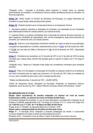 Parágrafo único - Compete à Secretaria Geral organizar e manter todos os serviços
administrativos do Conselho, e à Assessoria Técnica, prestar assistência técnica ao Conselho, na
forma do regimento.

Artigo 14 - Serão criados no Quadro da Secretaria da Educação, os cargos destinados ao
Conselho os quais ficarão neste privativamente lotados.

Artigo 15 - Poderão também servir na Secretaria Geral ou na Assessoria Técnica
I - Servidores públicos colocados à disposição do Conselho, por solicitação do seu Presidente
após deliberação tomada em sessão plenária, por maioria de votos;
II - pessoas físicas ou jurídicas contratadas para a execução de serviços técnicos eventuais, ou
para integrarem comissões de especialistas, sem vínculo empregatício, após pronunciamento do
Conselho, por maioria de votos, em sessão plenária.
Artigo 16 - Esta lei e suas disposições transitórias entrarão em vigor na data de sua publicação,
revogadas as disposições em contrário, especialmente as Leis nº 9.865, de 9 de outubro de 1967,
nº 10.096, de 3 de maio de 1968 e o Decreto-lei nº 196, de 23 de fevereiro de 1970. Disposições
Transitórias
Artigo 1º - Consideram-se cumpridos, em 31 de julho de 1971 e em 31 de julho de 1972 os atuais
mandatos que, nessas datas, tenham tido duração igual ou superior à fixada no § 1º do artigo 5º
desta lei.
Parágrafo único - Aplica-se o disposto neste artigo aos conselheiros nomeados para completar
mandato.
Artigo 2º - Para o fim de adaptar a composição do Conselho ao disposto nesta lei os conselheiros
que forem nomeados para as vagas que ocorrerem a 31 de julho de 1971 terão um mandato de
um ano, oito o mandato de dois anos e oito o mandato de três anos.
Palácio dos Bandeirantes, 6 de julho de 1971. LAUDO NATEL
Esther de Figueiredo Ferraz, Secretária da Educação Publicada na Assessoria TécnicoLegislativa, aos 6 de julho de 1971. Nelson Petersen da Costa, Diretor Administrativo - Substº.

DELIBERAÇÃO CEE Nº 21/2001
Dispõe sobre equivalência de estudos realizados no exterior em nível do ensino
fundamental e médio, no sistema de ensino do Estado de São Paulo.
O Conselho Estadual de Educação, no uso de suas atribuições e considerando o disposto na Lei
Federal nº 9.394/96, especialmente no § 1º do Artigo 23 e alíneas "b" e "c", inciso II do Artigo 24 e
Lei 11361/03 | Lei nº 11.361, de 17 de Março de 2003 de São Paulo
Projeto de lei nº 716/2002, do deputado Marquinho Tortorello - PPS
Dispõe sobre a obrigatoriedade da disciplina de Educação Física
Artigo 1º - A educação física, integrada à proposta pedagógica da escola, é componente
curricular obrigatório em todas as séries da rede estadual de ensino.
Parágrafo único - A disciplina a que se refere o "caput" é facultativa nos cursos noturnos.
LEGISLAÇÃO

61

 