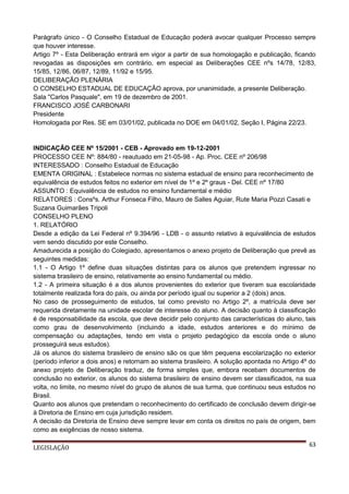Parágrafo único - O Conselho Estadual de Educação poderá avocar qualquer Processo sempre
que houver interesse.
Artigo 7º - Esta Deliberação entrará em vigor a partir de sua homologação e publicação, ficando
revogadas as disposições em contrário, em especial as Deliberações CEE nºs 14/78, 12/83,
15/85, 12/86, 06/87, 12/89, 11/92 e 15/95.
DELIBERAÇÃO PLENÁRIA
O CONSELHO ESTADUAL DE EDUCAÇÃO aprova, por unanimidade, a presente Deliberação.
Sala "Carlos Pasquale", em 19 de dezembro de 2001.
FRANCISCO JOSÉ CARBONARI
Presidente
Homologada por Res. SE em 03/01/02, publicada no DOE em 04/01/02, Seção I, Página 22/23.

INDICAÇÃO CEE Nº 15/2001 - CEB - Aprovado em 19-12-2001
PROCESSO CEE Nº: 884/80 - reautuado em 21-05-98 - Ap. Proc. CEE nº 206/98
INTERESSADO : Conselho Estadual de Educação
EMENTA ORIGINAL : Estabelece normas no sistema estadual de ensino para reconhecimento de
equivalência de estudos feitos no exterior em nível de 1º e 2º graus - Del. CEE nº 17/80
ASSUNTO : Equivalência de estudos no ensino fundamental e médio
RELATORES : Consºs. Arthur Fonseca Filho, Mauro de Salles Aguiar, Rute Maria Pozzi Casati e
Suzana Guimarães Tripoli
CONSELHO PLENO
1. RELATÓRIO
Desde a edição da Lei Federal nº 9.394/96 - LDB - o assunto relativo à equivalência de estudos
vem sendo discutido por este Conselho.
Amadurecida a posição do Colegiado, apresentamos o anexo projeto de Deliberação que prevê as
seguintes medidas:
1.1 - O Artigo 1º define duas situações distintas para os alunos que pretendem ingressar no
sistema brasileiro de ensino, relativamente ao ensino fundamental ou médio.
1.2 - A primeira situação é a dos alunos provenientes do exterior que tiveram sua escolaridade
totalmente realizada fora do país, ou ainda por período igual ou superior a 2 (dois) anos.
No caso de prosseguimento de estudos, tal como previsto no Artigo 2º, a matrícula deve ser
requerida diretamente na unidade escolar de interesse do aluno. A decisão quanto à classificação
é de responsabilidade da escola, que deve decidir pelo conjunto das características do aluno, tais
como grau de desenvolvimento (incluindo a idade, estudos anteriores e do mínimo de
compensação ou adaptações, tendo em vista o projeto pedagógico da escola onde o aluno
prosseguirá seus estudos).
Já os alunos do sistema brasileiro de ensino são os que têm pequena escolarização no exterior
(período inferior a dois anos) e retornam ao sistema brasileiro. A solução apontada no Artigo 4º do
anexo projeto de Deliberação traduz, de forma simples que, embora recebam documentos de
conclusão no exterior, os alunos do sistema brasileiro de ensino devem ser classificados, na sua
volta, no limite, no mesmo nível do grupo de alunos de sua turma, que continuou seus estudos no
Brasil.
Quanto aos alunos que pretendam o reconhecimento do certificado de conclusão devem dirigir-se
à Diretoria de Ensino em cuja jurisdição residem.
A decisão da Diretoria de Ensino deve sempre levar em conta os direitos no país de origem, bem
como as exigências de nosso sistema.
LEGISLAÇÃO

63

 