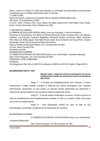 Assim, a leitura do Artigo 5º mostra que tradução ou verificação de autenticidade somente serão
necessárias caso a entidade responsável assim o entenda.
2. CONCLUSÃO
Diante do exposto, propomos ao Conselho Pleno o projeto de Deliberação anexo.
São Paulo, 12 de dezembro de 2001
a) Cons. Arthur Fonseca Filho; Cons. Mauro de Salles Aguiar;Consª Rute Maria Pozzi Casati;
Consª. Suzana Guimarães Tripoli -Relatores da CEB
3. DECISÃO DA CÂMARA
A CÂMARA DE EDUCAÇÃO BÁSICA adota, como sua Indicação, o Voto dos Relatores.
Presentes os Conselheiros: Ana Maria de Oliveira Mantovani, Arthur Fonseca Filho, Leni Mariano
Walendy, Luiz Eduardo Cerqueira Magalhães, Marileusa Moreira Fernandes, Mário Vedovello
Filho, Mauro de Salles Aguiar, Rute Maria Pozzi Casati, Sonia Teresinha de Sousa Penin, Suzana
Guimarães Tripoli e Zilma de Moraes Ramos de Oliveira.
Sala da Câmara de Educação Básica, em 12 de dezembro de 2001.
a) Cons. Arthur Fonseca Filho
Presidente da CEB
DELIBERAÇÃO PLENÁRIA
O CONSELHO ESTADUAL DE EDUCAÇÃO aprova, por unanimidade, a presente Indicação.
Sala "Carlos Pasquale", em 19 de dezembro de 2001.
FRANCISCO JOSÉ CARBONARI
Presidente
Homologada por Res. SE em 03/01/02, publicada no DOE em 04/01/02, Seção I, Página 22/23.

DELIBERAÇÃO CEE Nº 16/97
Dispõe sobre a matrícula de aluno estrangeiro no ensino
fundamental e médio do sistema de ensino do Estado de
São Paulo.
Artigo 1º - A Direção dos Estabelecimentos que ministram o ensino
fundamental e médio deverão proceder à matrícula dos alunos estrangeiros sem qualquer
discriminação, observando, no que couber, as mesmas normas regimentais que disciplinam a
matrícula de alunos brasileiros nas escolas do sistema estadual de ensino.
Artigo 2º - A escola poderá reclassificar os alunos, inclusive quando se
tratar de transferências entre estabelecimentos situados no País e no exterior, tendo como base
as normas curriculares gerais.
Artigo 3º - Esta Deliberação entrará em vigor na data de sua
homologação e publicação, revogando-se as disposições em contrário.

DELIBERAÇÃO PLENÁRIA
O CONSELHO ESTADUAL DE EDUCAÇÃO aprova, por unanimidade,
a presente Deliberação.
Sala “Carlos Pasquale”, em 08 de outubro de 1997.
LEGISLAÇÃO

64

 