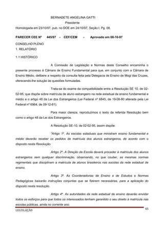 BERNADETE ANGELINA GATTI
Presidente
Homologada em 23/10/97, pub. no DOE em 24/10/97, Seção I, Pg. 08.
PARECER CEE Nº

445/97

-

CEF/CEM

-

Aprovado em 08-10-97

CONSELHO PLENO
1. RELATÓRIO
1.1 HISTÓRICO
A Comissão de Legislação e Normas deste Conselho encaminha o
presente processo à Câmara de Ensino Fundamental para que, em conjunto com a Câmara de
Ensino Médio, delibere a respeito da consulta feita pela Delegacia de Ensino de Mogi das Cruzes,
oferecendo-lhe solução às questões formuladas.
Trata-se do exame da compatibilidade entre a Resolução SE 10, de 0202-95, que dispõe sobre matrícula de aluno estrangeiro na rede estadual de ensino fundamental e
médio e o artigo 48 da Lei dos Estrangeiros (Lei Federal nº 6845, de 19-08-80 alterada pela Lei
Federal nº 6964, de 09-12-81).
Para maior clareza, reproduzimos o texto da referida Resolução bem
como o artigo 48 da Lei dos Estrangeiros.
A Resolução SE-10, de 02-02-95, assim dispõe:
“Artigo 1º. As escolas estaduais que ministram ensino fundamental e
médio deverão receber os pedidos de matrícula dos alunos estrangeiros, de acordo com o
disposto nesta Resolução.
Artigo 2º. A Direção da Escola deverá proceder à matrícula dos alunos
estrangeiros sem qualquer discriminação, observando, no que couber, as mesmas normas
regimentais que disciplinam a matrícula de alunos brasileiros nas escolas da rede estadual de
ensino.
Artigo 3º. As Coordenadorias de Ensino e de Estudos e Normas
Pedagógicas baixarão instruções conjuntas que se fizerem necessárias, para a aplicação do
disposto nesta resolução.
Artigo 4º. As autoridades da rede estadual de ensino deverão envidar
todos os esforços para que todos os interessados tenham garantido o seu direito à matrícula nas
escolas públicas, ainda no corrente ano.
LEGISLAÇÃO

65

 