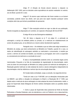 Artigo 5º. A Direção da Escola deverá observar o disposto na
Deliberação CEE 12/83, para as decisões sobre equivalência de estudos realizados no exterior,
aos do Brasil, quando for o caso.
Artigo 6º. Os alunos cujas matrículas não forem aceitas ou as tiverem
canceladas, poderão reaver seu direito, sem que para isso sejam impostas quaisquer outras
condições além das que tenham possibilidade de apresentar.

Artigo 7º. Esta resolução entrará em vigor na data de sua publicação,
ficando revogadas as disposições em contrário, em especial a Resolução SE-9 de 8/1/90.”
O artigo 48 da Lei dos Estrangeiros estabelece:
“Art. 48. Salvo o disposto no § 1º. do artigo 21, a admissão de
estrangeiro a serviço de entidade pública ou privada, ou a matrícula em estabelecimento de
ensino de qualquer grau, só se efetivará se o mesmo estiver devidamente registrado.
Parágrafo único – As entidades a que se refere este artigo remeterão ao
Ministério da Justiça, que dará conhecimento ao Ministério do Trabalho, quando for o caso, os
dados de indentificação do estrangeiro admitido ou matriculado e comunicarão, à medida que
ocorrer, o término do contrato de trabalho, sua rescisão ou prorrogação, bem como a suspensão
ou cancelamento da matrícula e a conclusão do curso”.
É clara a incompatibilidade existente entre os comandos legais acima
mencionados. Enquanto a Lei fala da necessidade de regularização da documentação, assim
como do dever de comunicação ao Ministério da Justiça quando da matrícula de estrangeiros, a
Resolução garante matrícula na rede estadual de ensino a alunos estrangeiros independente de
documentação e não faz referência a nenhum tipo de comunicação desse fato.
Em função desta contradição, surgiu a consulta, nos seguintes termos:
“Tendo em vista a Lei nº 6815/80, com as alterações introduzidas pela
Lei 6964/81, que define a situação do estrangeiro no Brasil e a Resolução SE nº 10/95, que
dispõe sobre a matrícula de aluno estrangeiro na rede estadual de ensino fundamental e médio, o
grupo de Supervisão desta Delegacia de Ensino solicita orientações sobre as questões abaixo
relacionadas:
1. Como o grupo de Supervisão deve posicionar-se frente às Escolas
Particulares e Escolas Estaduais, pois ora atendemos a uma Lei Federal e ora a descumprimos,
LEGISLAÇÃO

66

 