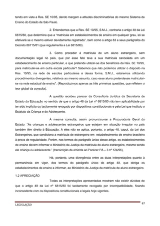 tendo em vista a Res. SE 10/95, dando margem a atitudes discriminatórias do mesmo Sistema de
Ensino do Estado de São Paulo.
2. Entendemos que a Res. SE 10/95, S.M.J., contraria o artigo 48 da Lei
6815/80, que determina que a “matrícula em estabelecimentos de ensino em qualquer grau, só se
efetivará se o mesmo estiver devidamente registrado”, bem como o artigo 83 e seus parágrafos do
Decreto 86715/81 (que regulamenta a Lei 6815/80).
3. Como proceder à matrícula de um aluno estrangeiro, sem
documentação legal no país, que por esse fato teve a sua matrícula cancelada em um
estabelecimento de ensino particular, e que pretende utilizar-se dos benefícios da Res. SE 10/95,
para matricular-se em outra escola particular? Sabemos que não podemos utilizar o disposto na
Res. 10/95, na rede de escolas particulares e dessa forma, S.M.J., estaremos utilizando
procedimentos divergentes, relativos ao mesmo assunto, caso esse aluno pretendesse matricularse na rede estadual de ensino”. (Reproduzimos apenas as três primeiras questões, que refletem o
teor global da consulta).
A questão recebeu parecer da Consultoria Jurídica da Secretaria de
Estado da Educação no sentido de que o artigo 48 da Lei nº 6815/80 não tem aplicabilidade por
ter sido implícita ou tacitamente revogado por dispositivos constitucionais e pela Lei que instituiu o
Estatuto da Criança e do Adolescente.
À mesma consulta, assim pronunciou-se a Procuradoria Geral do
Estado: “As crianças e adolescentes estrangeiros que estejam em situação irregular no país
também têm direito à Educação. A eles não se aplica, portanto, o artigo 48, caput, da Lei dos
Estrangeiros, que condiciona a matrícula de estrangeiro em estabelecimento de ensino brasileiro
à prova de regularidade. Porém, nos termos do parágrafo único desse artigo, os estabelecimentos
de ensino devem informar o Ministério da Justiça da matrícula do aluno estrangeiro, mesmo sendo
ele criança ou adolescente.” (transcrição da ementa ao Parecer PA – 3 nº 124/96).
Há, portanto, uma divergência entre as duas interpretações quanto à
permanência em vigor, dos termos do parágrafo único do artigo 48, que obriga os
estabelecimentos de ensino a informar, ao Ministério da Justiça da matrícula de aluno estrangeiro.
1.2 APRECIAÇÃO
Todas as interpretações apresentadas mostram não existir dúvidas de
que o artigo 48 da Lei nº 6815/80 foi tacitamente revogado por incompatibilidade, ficando
inconsistente com os dispositivos constitucionais e legais hoje vigentes.

LEGISLAÇÃO

67

 